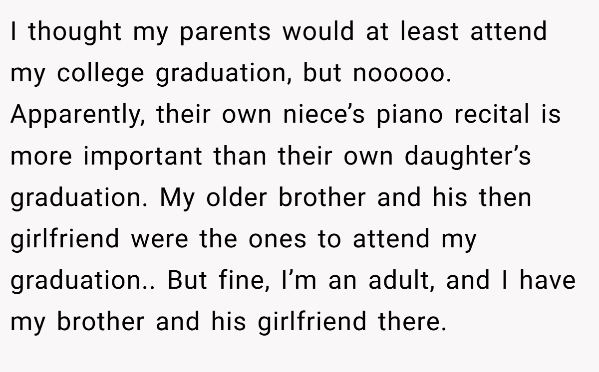 I thought my parents would at least attend my college graduation, but nooooo. Apparently, their own niece’s piano recital is more important than their own daughter’s graduation. My older brother and his then girlfriend were the ones to attend my graduation.. But fine, I’m an adult, and I have my brother and his girlfriend there.