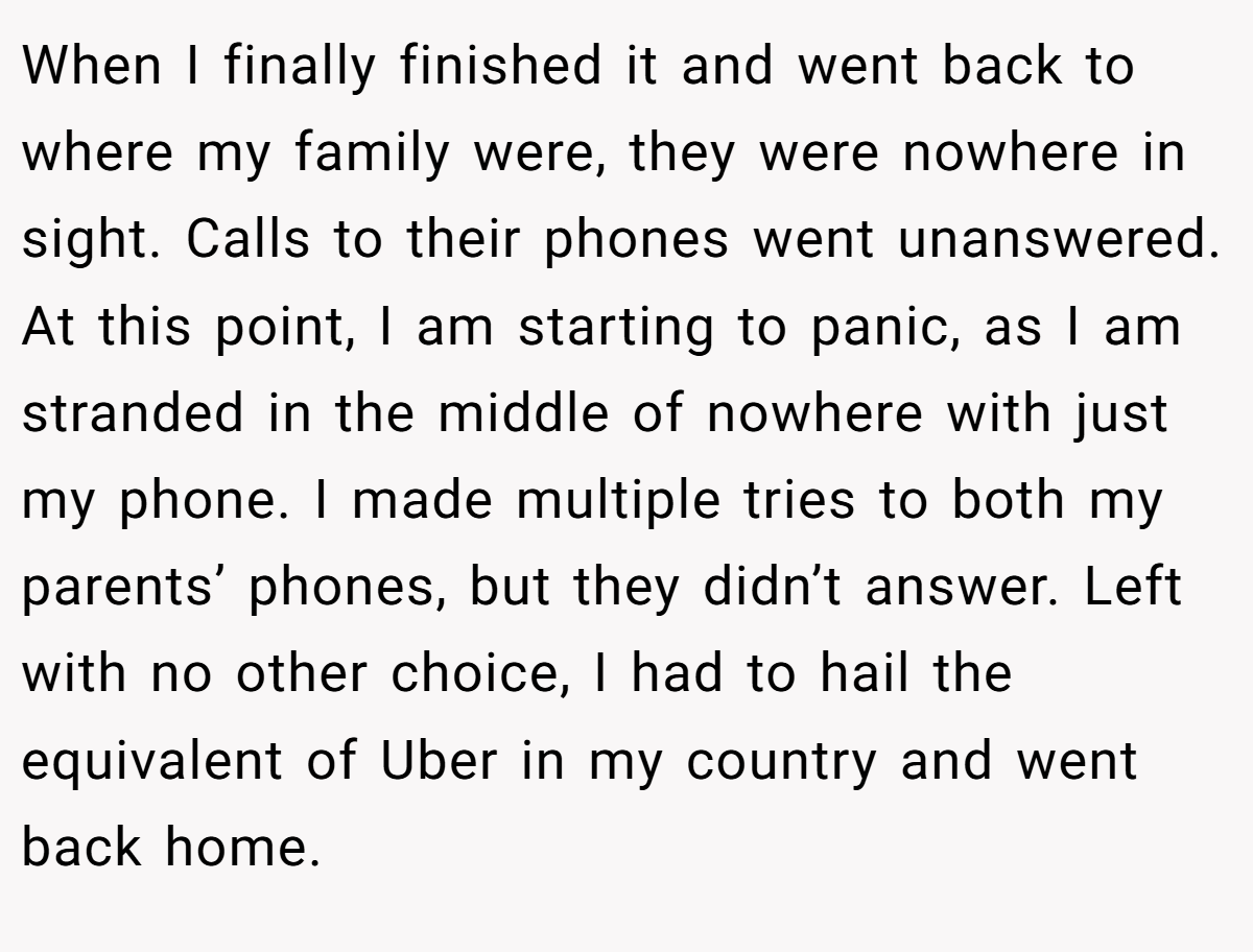 When I finally finished it and went back to where my family were, they were nowhere in sight. Calls to their phones went unanswered. At this point, I am starting to panic, as I am stranded in the middle of nowhere with just my phone. I made multiple tries to both my parents’ phones, but they didn’t answer. Left with no other choice, I had to hail the equivalent of Uber in my country and went back home.