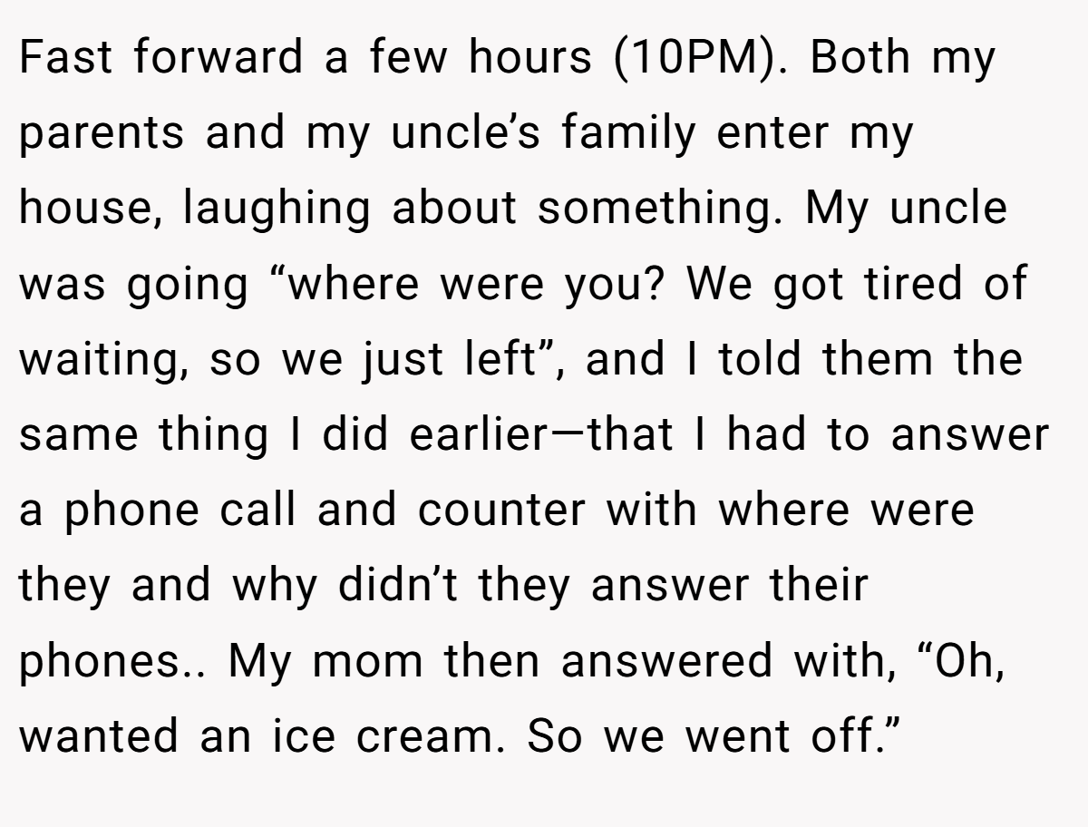 Fast forward a few hours (10PM). Both my parents and my uncle’s family enter my house, laughing about something. My uncle was going “where were you? We got tired of waiting, so we just left”, and I told them the same thing I did earlier—that I had to answer a phone call and counter with where were they and why didn’t they answer their phones.. My mom then answered with, “Oh, wanted an ice cream. So we went off.”