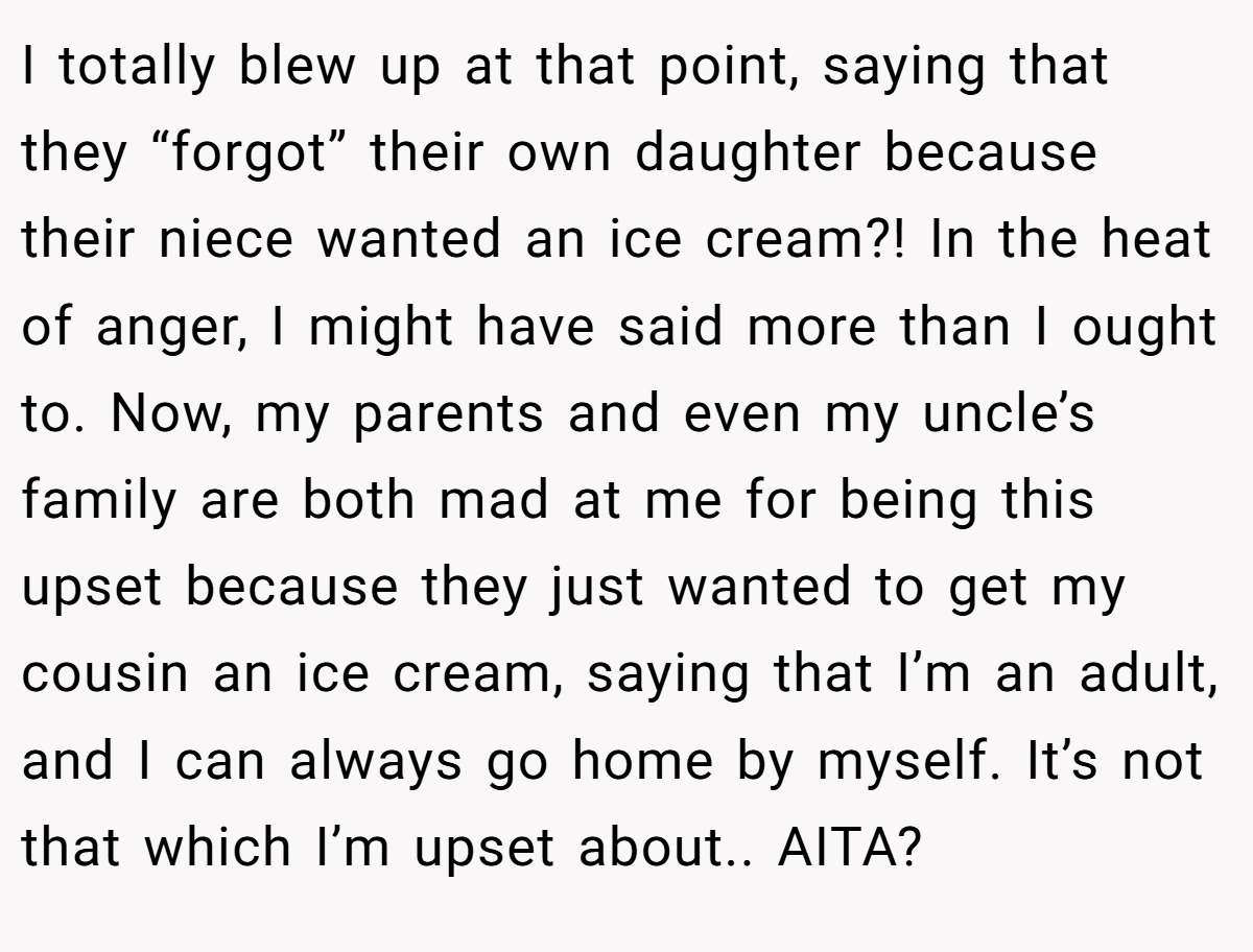 I totally blew up at that point, saying that they “forgot” their own daughter because their niece wanted an ice cream?! In the heat of anger, I might have said more than I ought to. Now, my parents and even my uncle’s family are both mad at me for being this upset because they just wanted to get my cousin an ice cream, saying that I’m an adult, and I can always go home by myself. It’s not that which I’m upset about.. AITA?