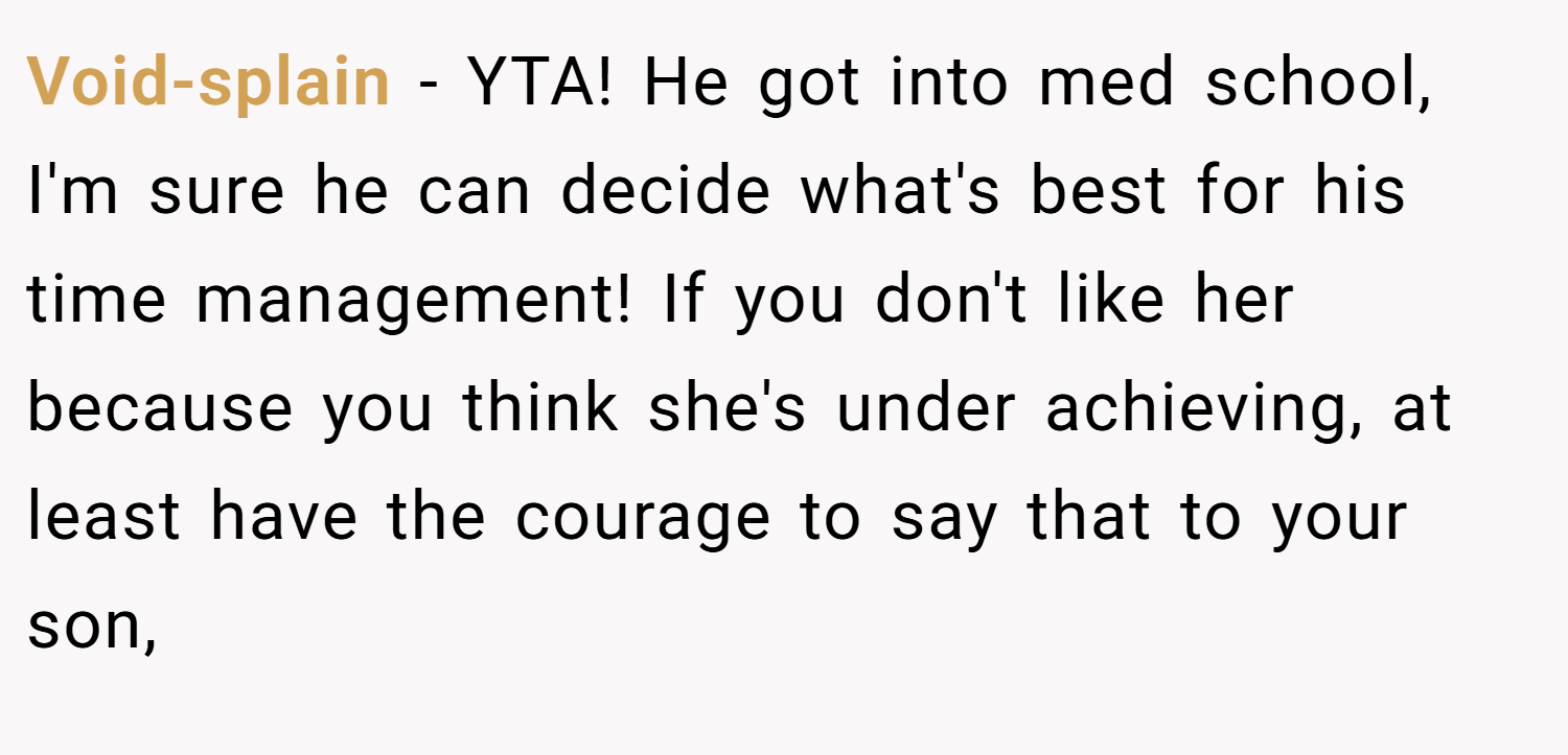 Void-splain − YTA! He got into med school, I'm sure he can decide what's best for his time management! If you don't like her because you think she's under achieving, at least have the courage to say that to your son,