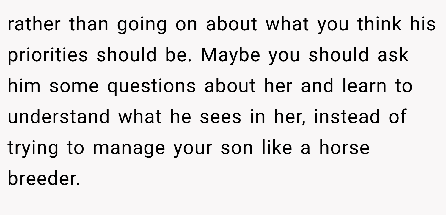 rather than going on about what you think his priorities should be. Maybe you should ask him some questions about her and learn to understand what he sees in her, instead of trying to manage your son like a horse breeder.