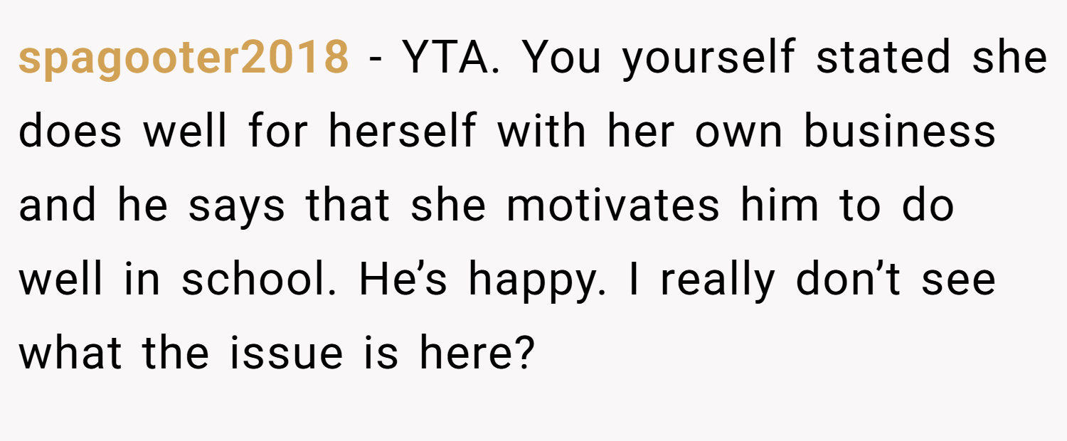 spagooter2018 − YTA. You yourself stated she does well for herself with her own business and he says that she motivates him to do well in school. He’s happy. I really don’t see what the issue is here?