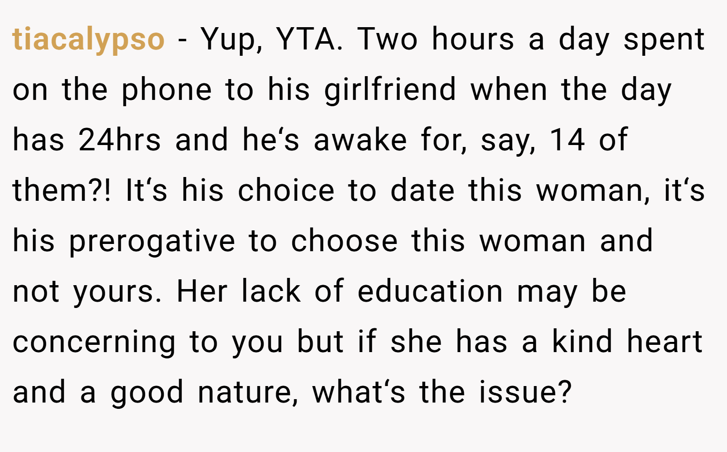 tiacalypso − Yup, YTA. Two hours a day spent on the phone to his girlfriend when the day has 24hrs and he‘s awake for, say, 14 of them?! It‘s his choice to date this woman, it‘s his prerogative to choose this woman and not yours. Her lack of education may be concerning to you but if she has a kind heart and a good nature, what‘s the issue?