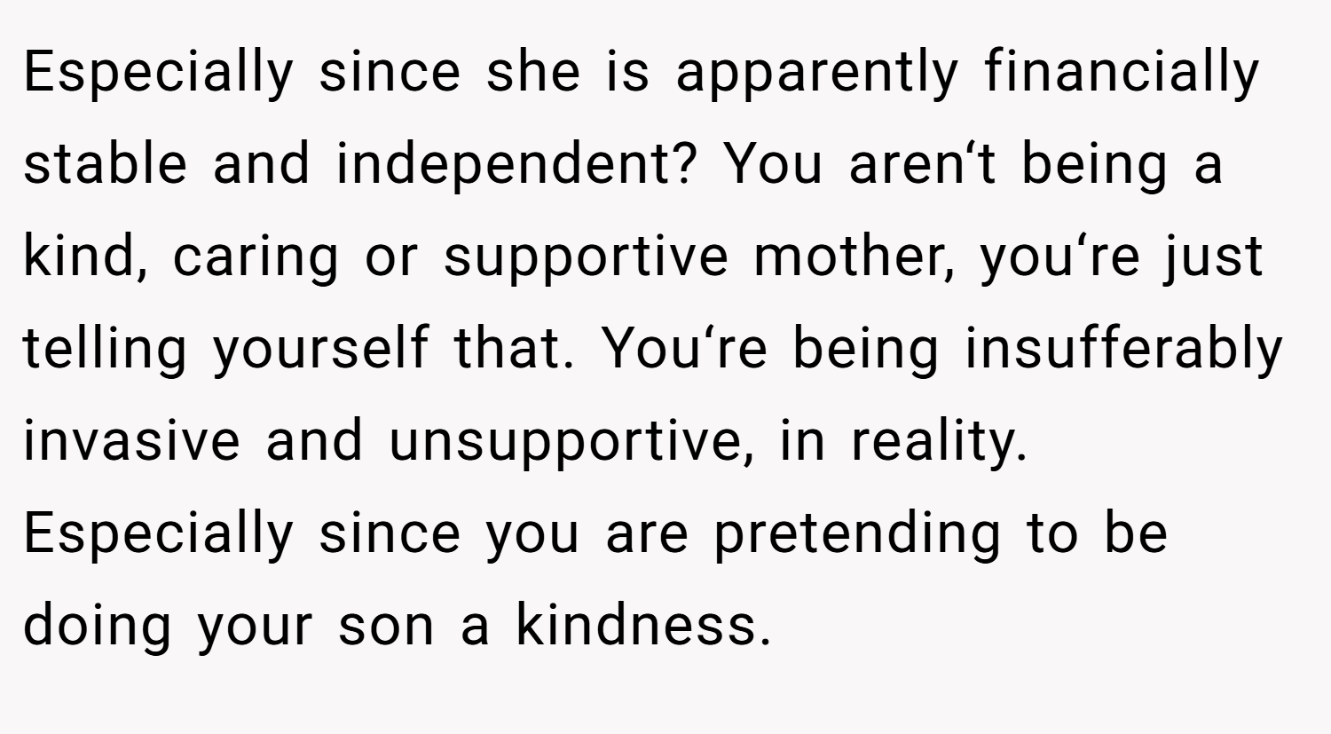 Especially since she is apparently financially stable and independent? You aren‘t being a kind, caring or supportive mother, you‘re just telling yourself that. You‘re being insufferably invasive and unsupportive, in reality. Especially since you are pretending to be doing your son a kindness.