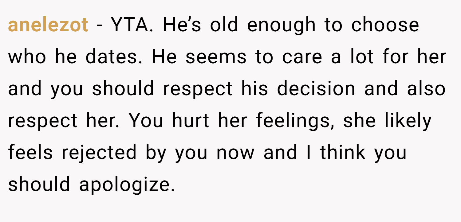 anelezot − YTA. He’s old enough to choose who he dates. He seems to care a lot for her and you should respect his decision and also respect her. You hurt her feelings, she likely feels rejected by you now and I think you should apologize.