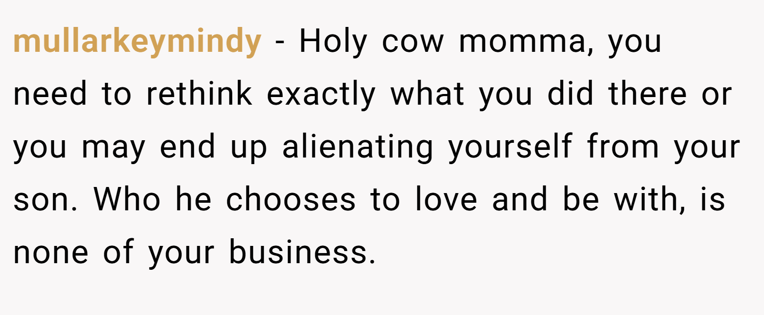 mullarkeymindy − Holy cow momma, you need to rethink exactly what you did there or you may end up alienating yourself from your son. Who he chooses to love and be with, is none of your business.
