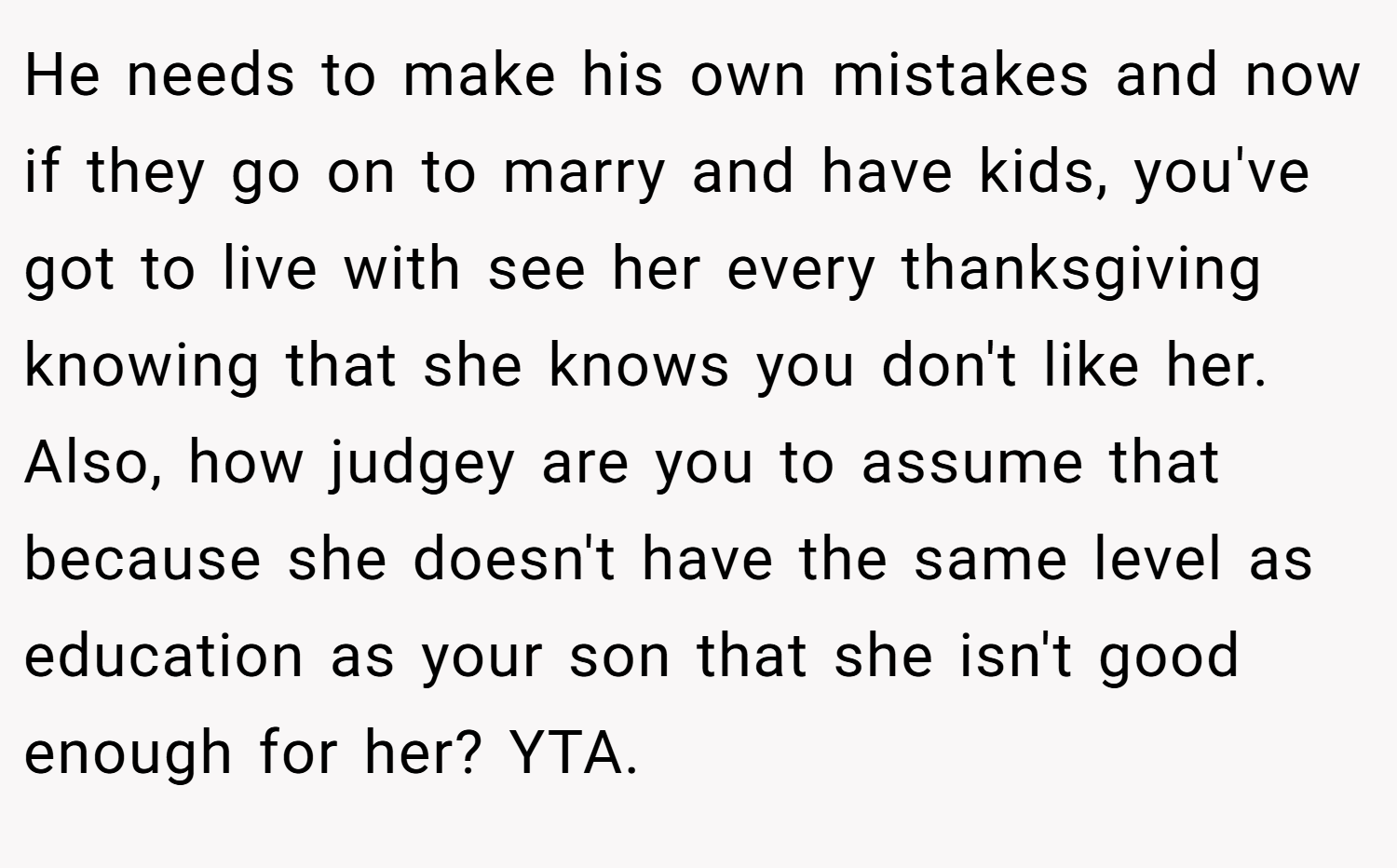 He needs to make his own mistakes and now if they go on to marry and have kids, you've got to live with see her every thanksgiving knowing that she knows you don't like her. Also, how judgey are you to assume that because she doesn't have the same level as education as your son that she isn't good enough for her? YTA.