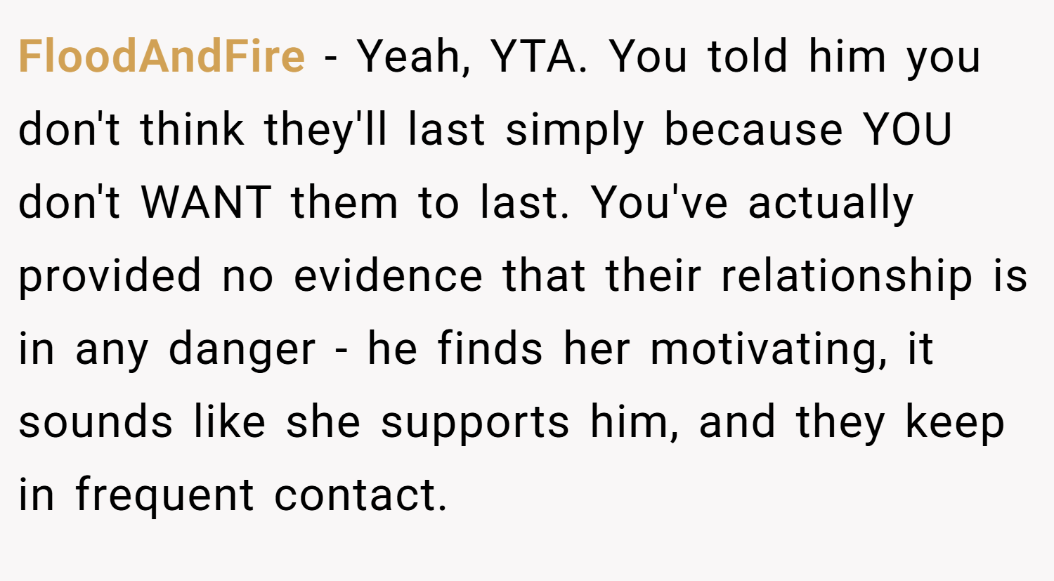 FloodAndFire − Yeah, YTA. You told him you don't think they'll last simply because YOU don't WANT them to last. You've actually provided no evidence that their relationship is in any danger - he finds her motivating, it sounds like she supports him, and they keep in frequent contact.