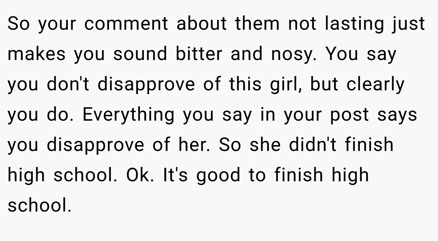 So your comment about them not lasting just makes you sound bitter and nosy. You say you don't disapprove of this girl, but clearly you do. Everything you say in your post says you disapprove of her. So she didn't finish high school. Ok. It's good to finish high school.