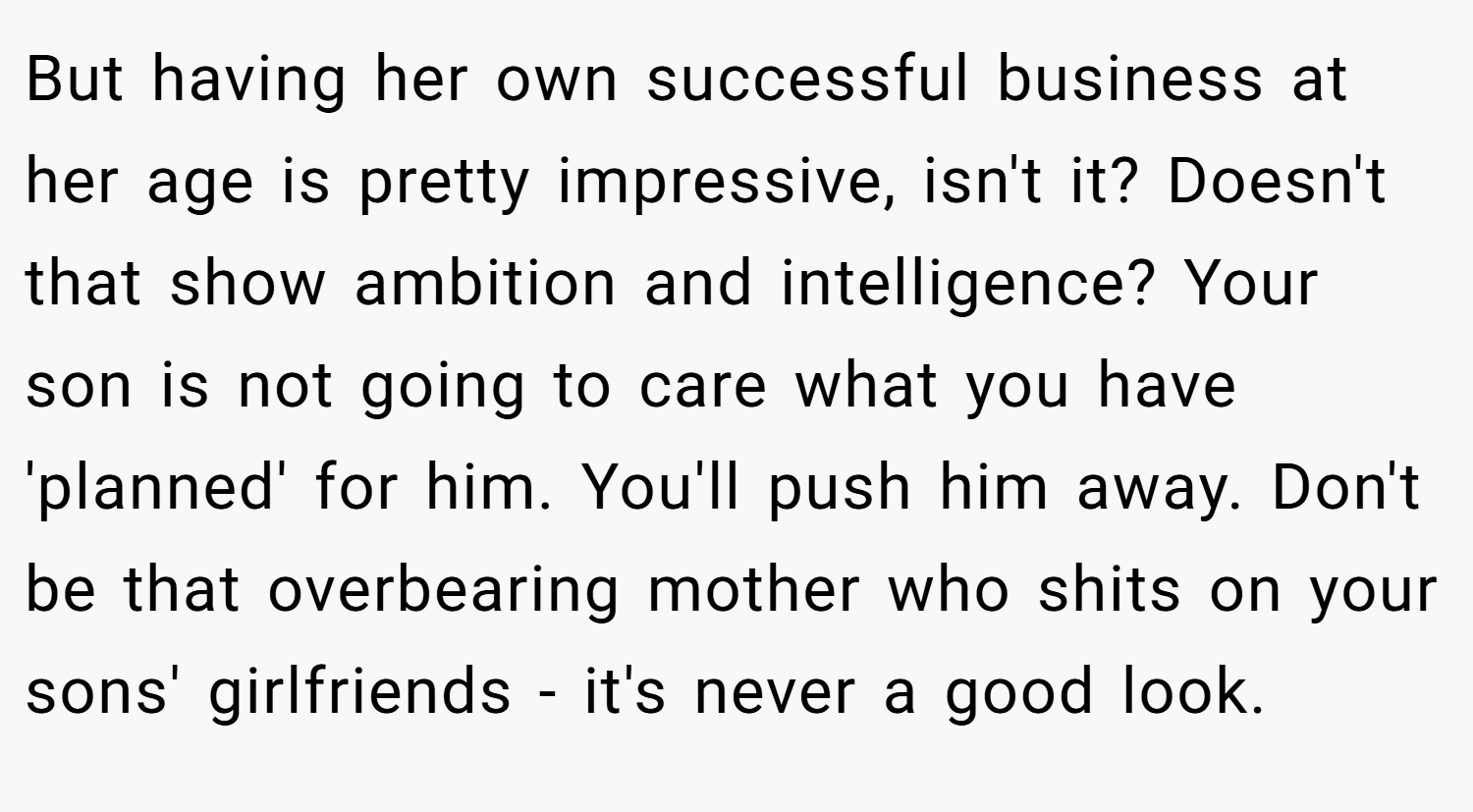 But having her own successful business at her age is pretty impressive, isn't it? Doesn't that show ambition and intelligence? Your son is not going to care what you have 'planned' for him. You'll push him away. Don't be that overbearing mother who shits on your sons' girlfriends - it's never a good look.