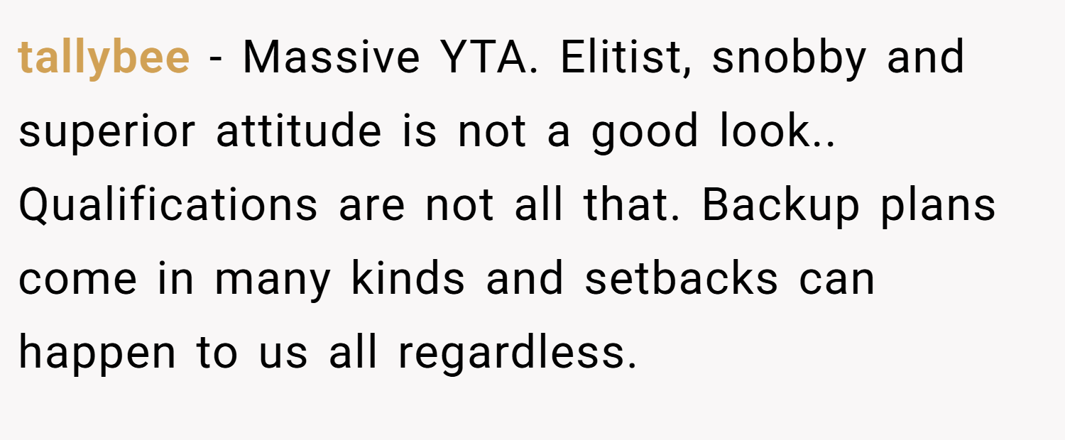 tallybee − Massive YTA. Elitist, snobby and superior attitude is not a good look.. Qualifications are not all that. Backup plans come in many kinds and setbacks can happen to us all regardless.