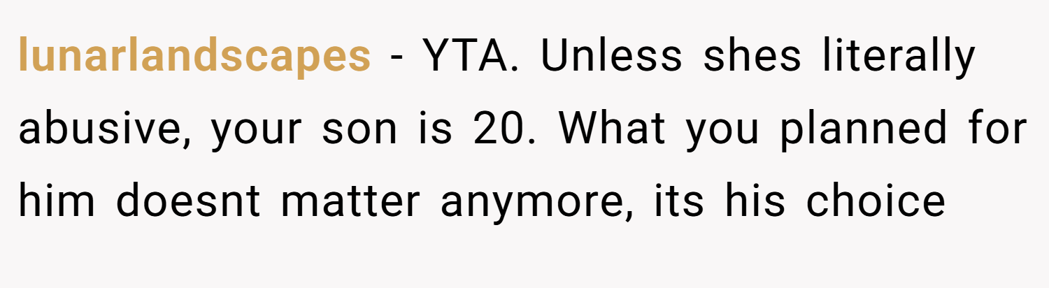 lunarlandscapes − YTA. Unless shes literally abusive, your son is 20. What you planned for him doesnt matter anymore, its his choice