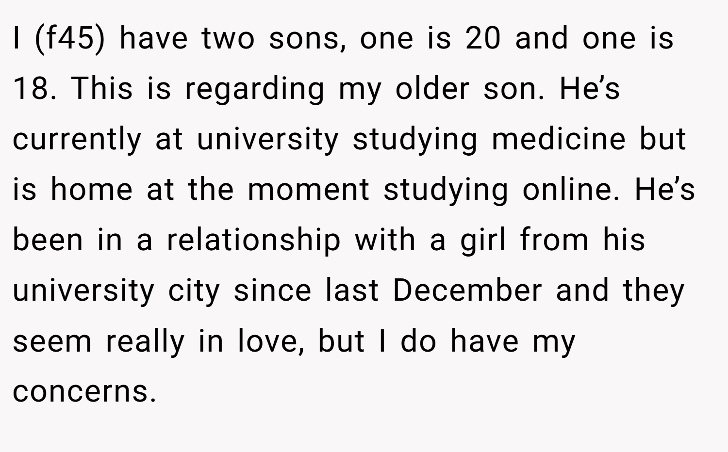 I (f45) have two sons, one is 20 and one is 18. This is regarding my older son. He’s currently at university studying medicine but is home at the moment studying online. He’s been in a relationship with a girl from his university city since last December and they seem really in love, but I do have my concerns.