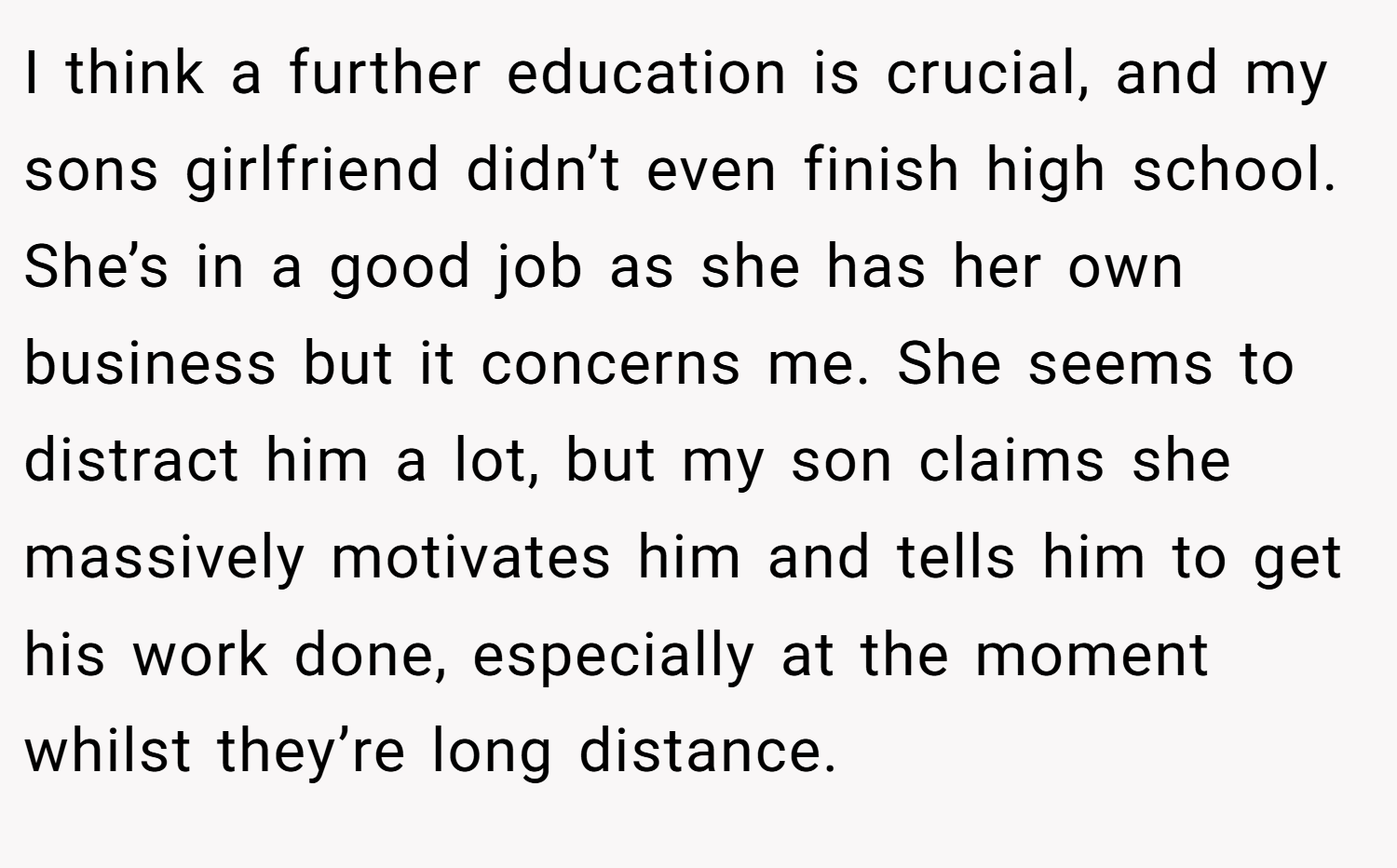 I think a further education is crucial, and my sons girlfriend didn’t even finish high school. She’s in a good job as she has her own business but it concerns me. She seems to distract him a lot, but my son claims she massively motivates him and tells him to get his work done, especially at the moment whilst they’re long distance.