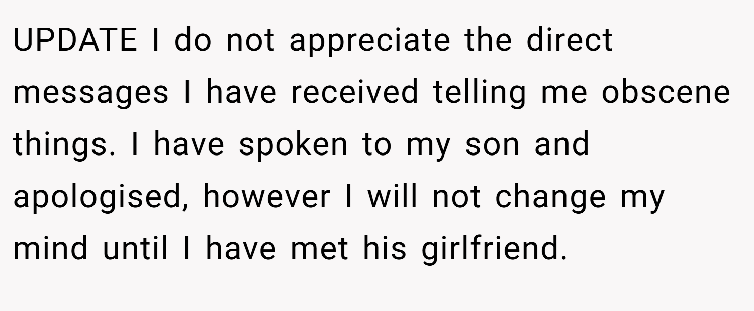 UPDATE I do not appreciate the direct messages I have received telling me obscene things. I have spoken to my son and apologised, however I will not change my mind until I have met his girlfriend.