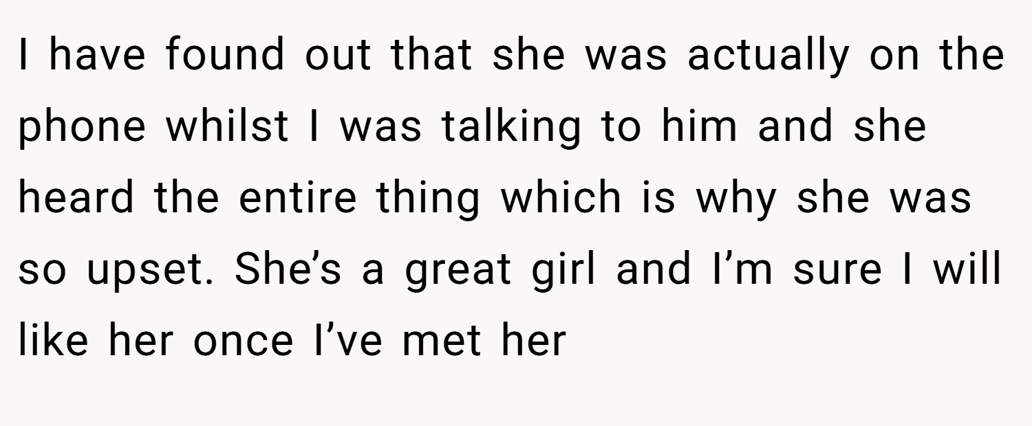 I have found out that she was actually on the phone whilst I was talking to him and she heard the entire thing which is why she was so upset. She’s a great girl and I’m sure I will like her once I’ve met her