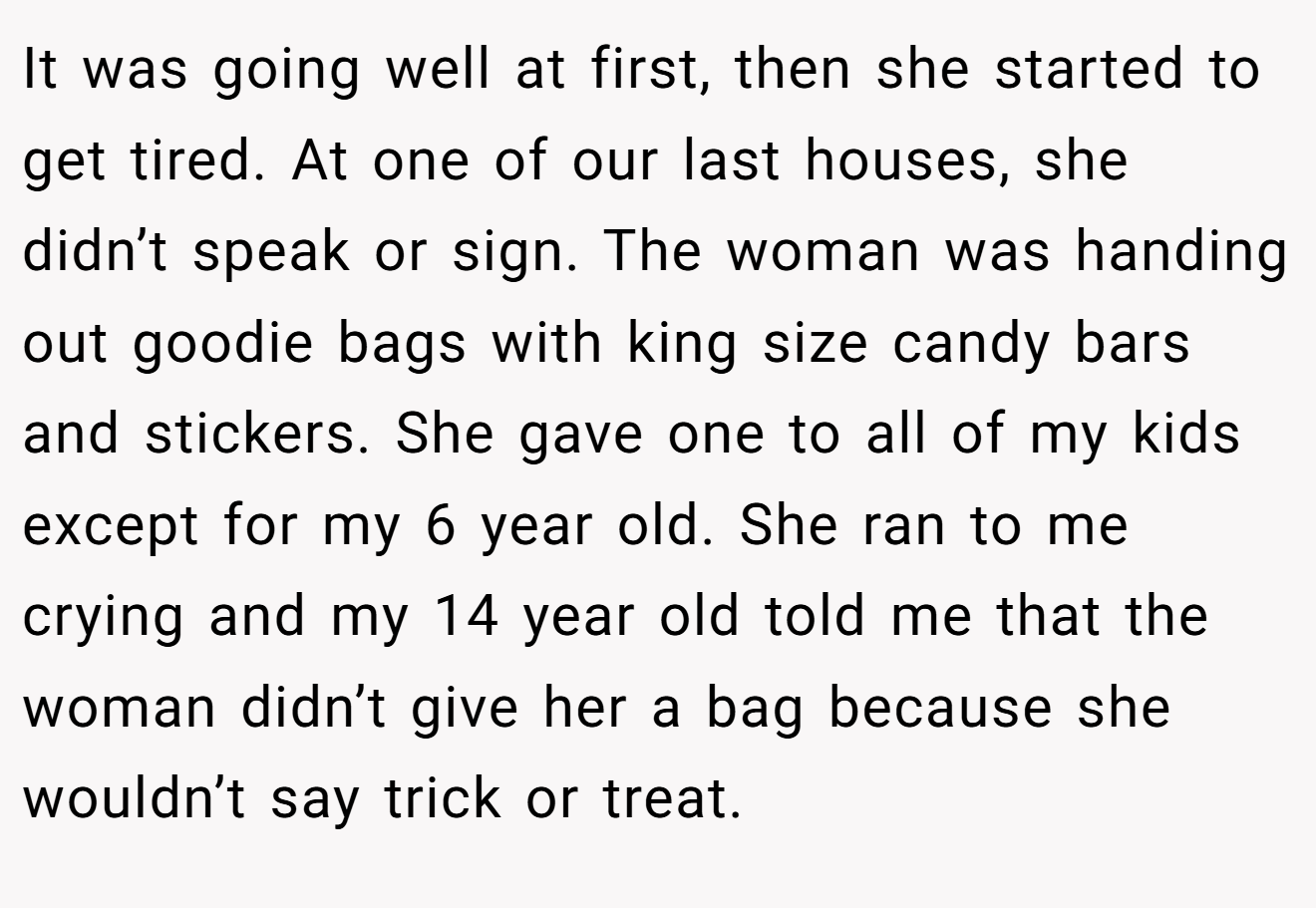 It was going well at first, then she started to get tired. At one of our last houses, she didn’t speak or sign. The woman was handing out goodie bags with king size candy bars and stickers. She gave one to all of my kids except for my 6 year old. She ran to me crying and my 14 year old told me that the woman didn’t give her a bag because she wouldn’t say trick or treat.