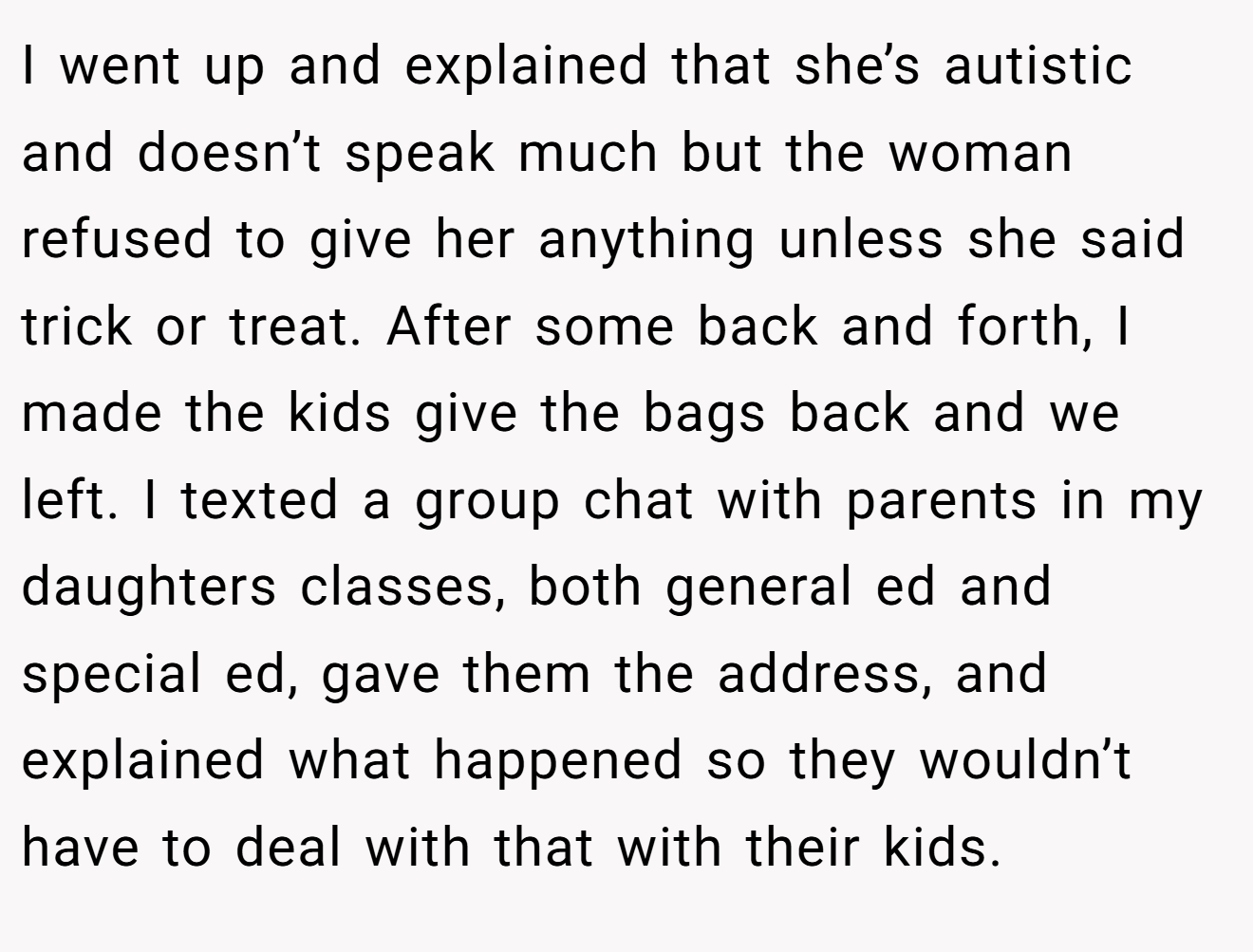 I went up and explained that she’s autistic and doesn’t speak much but the woman refused to give her anything unless she said trick or treat. After some back and forth, I made the kids give the bags back and we left. I texted a group chat with parents in my daughters classes, both general ed and special ed, gave them the address, and explained what happened so they wouldn’t have to deal with that with their kids.