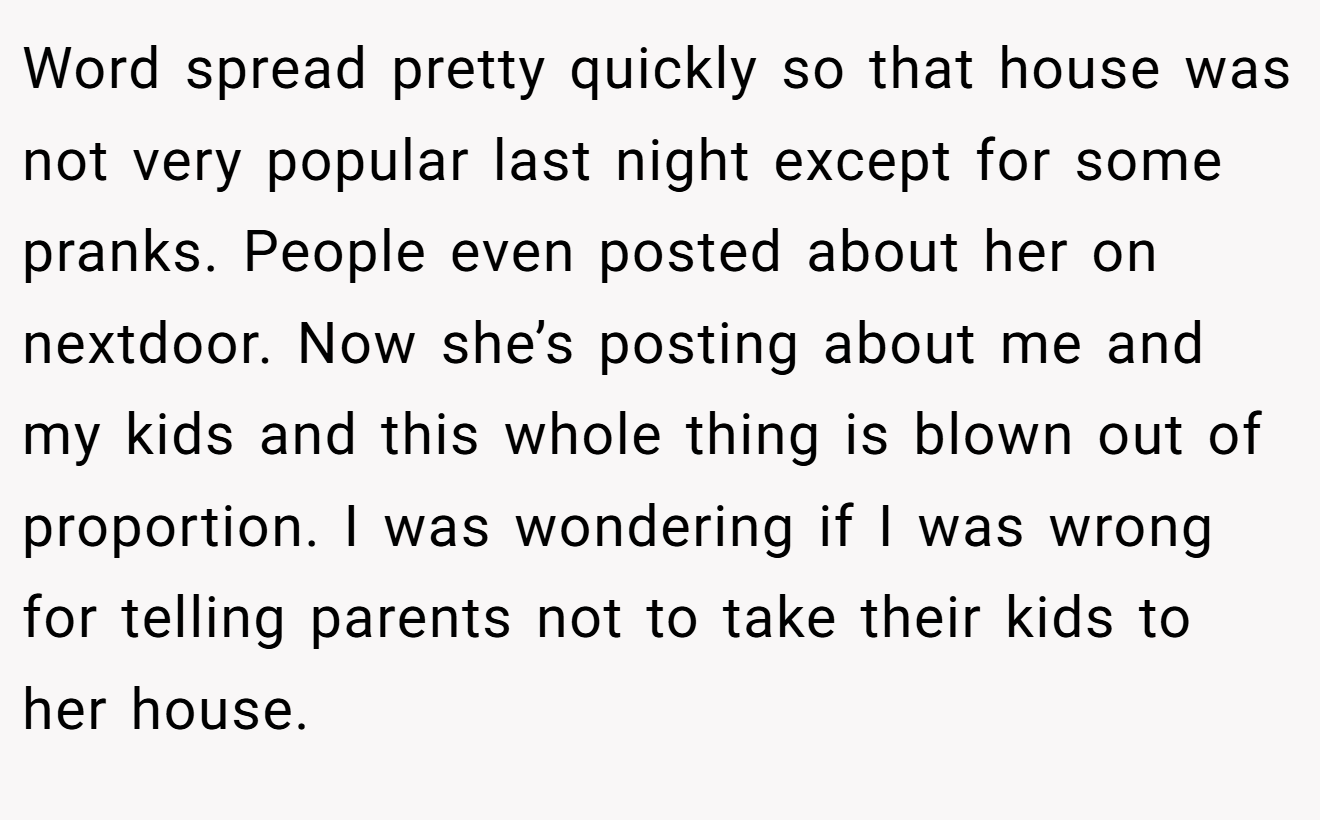 Word spread pretty quickly so that house was not very popular last night except for some pranks. People even posted about her on nextdoor. Now she’s posting about me and my kids and this whole thing is blown out of proportion. I was wondering if I was wrong for telling parents not to take their kids to her house.