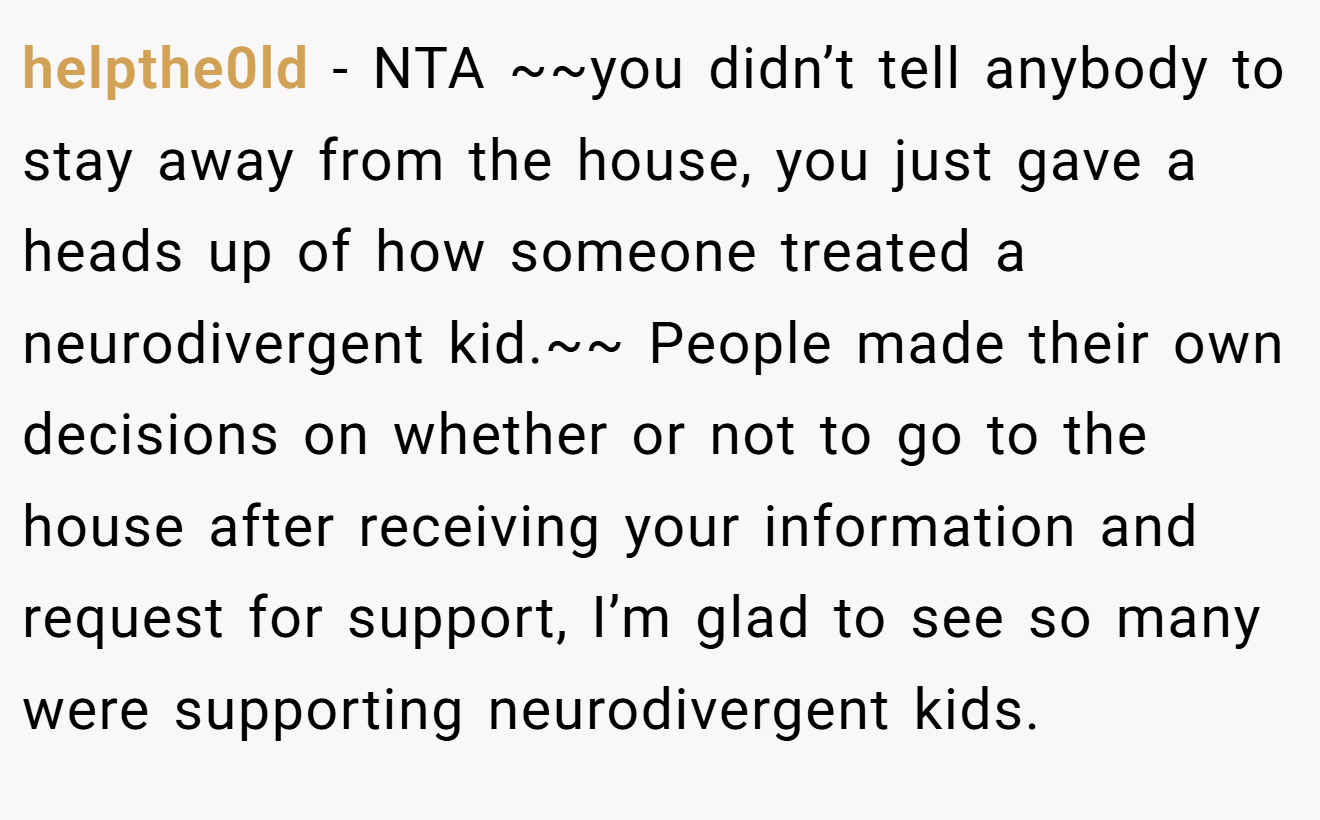 helpthe0ld − NTA ~~you didn’t tell anybody to stay away from the house, you just gave a heads up of how someone treated a neurodivergent kid.~~ People made their own decisions on whether or not to go to the house after receiving your information and request for support, I’m glad to see so many were supporting neurodivergent kids.