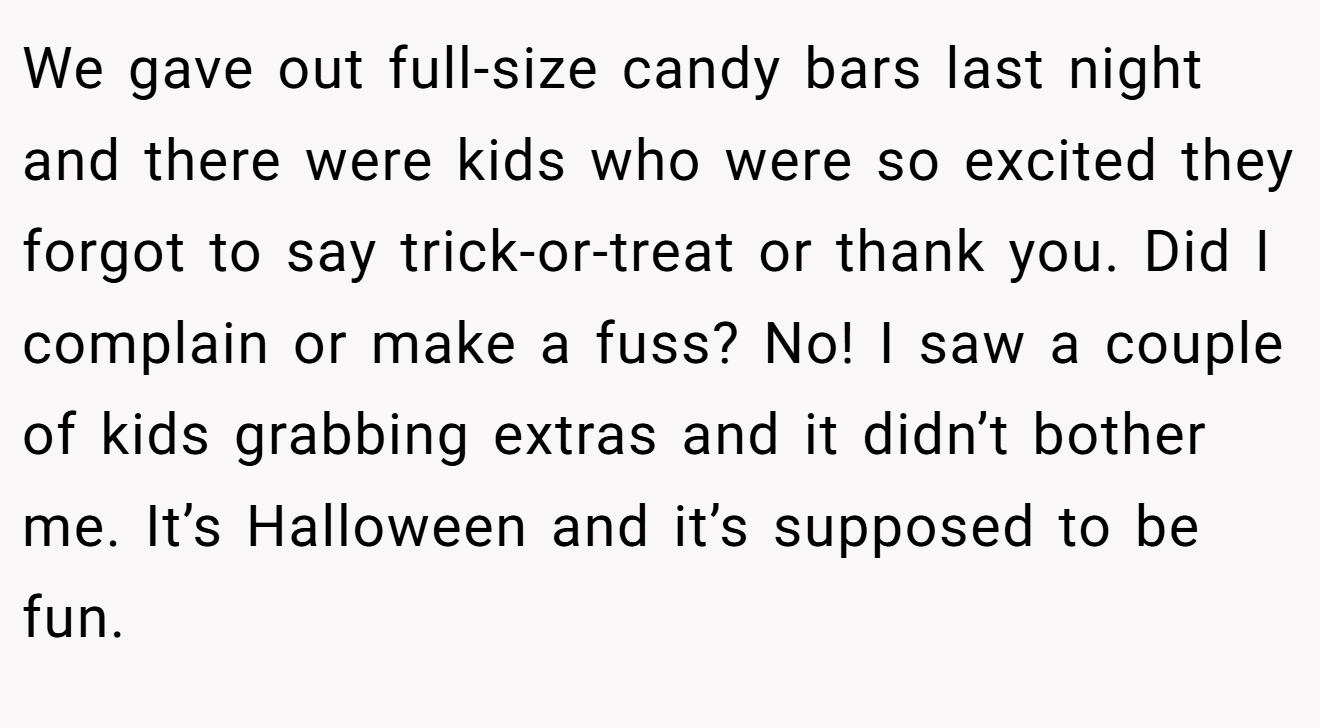 We gave out full-size candy bars last night and there were kids who were so excited they forgot to say trick-or-treat or thank you. Did I complain or make a fuss? No! I saw a couple of kids grabbing extras and it didn’t bother me. It’s Halloween and it’s supposed to be fun.