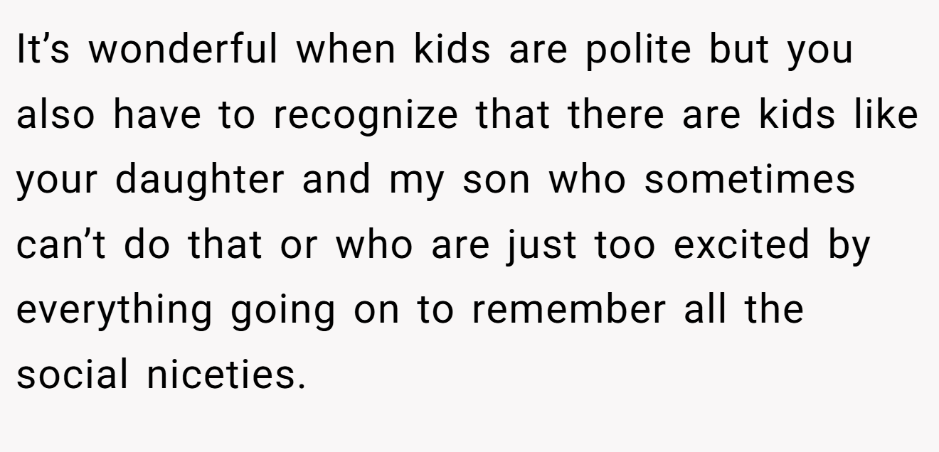 It’s wonderful when kids are polite but you also have to recognize that there are kids like your daughter and my son who sometimes can’t do that or who are just too excited by everything going on to remember all the social niceties.