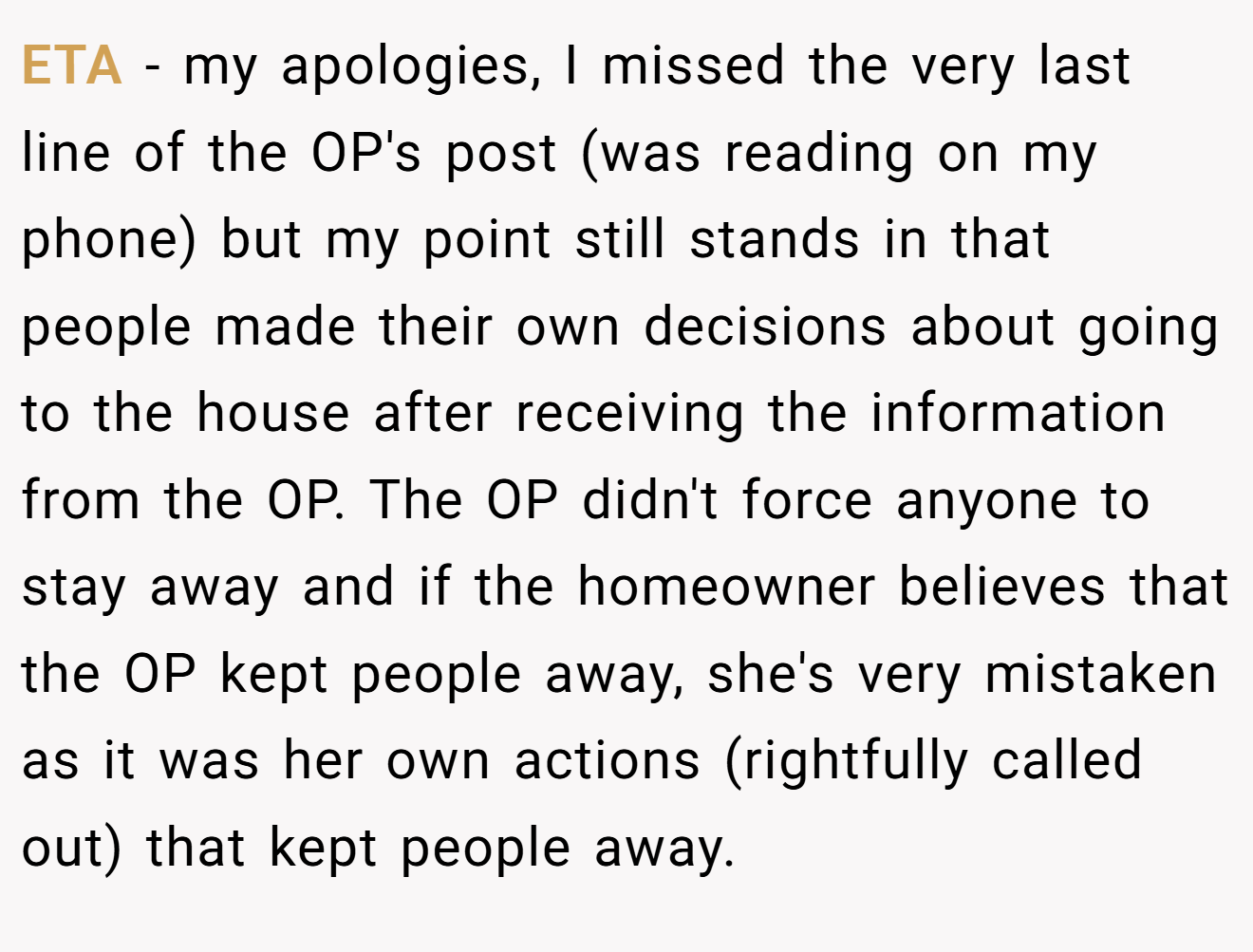 ETA - my apologies, I missed the very last line of the OP's post (was reading on my phone) but my point still stands in that people made their own decisions about going to the house after receiving the information from the OP. The OP didn't force anyone to stay away and if the homeowner believes that the OP kept people away, she's very mistaken as it was her own actions (rightfully called out) that kept people away.