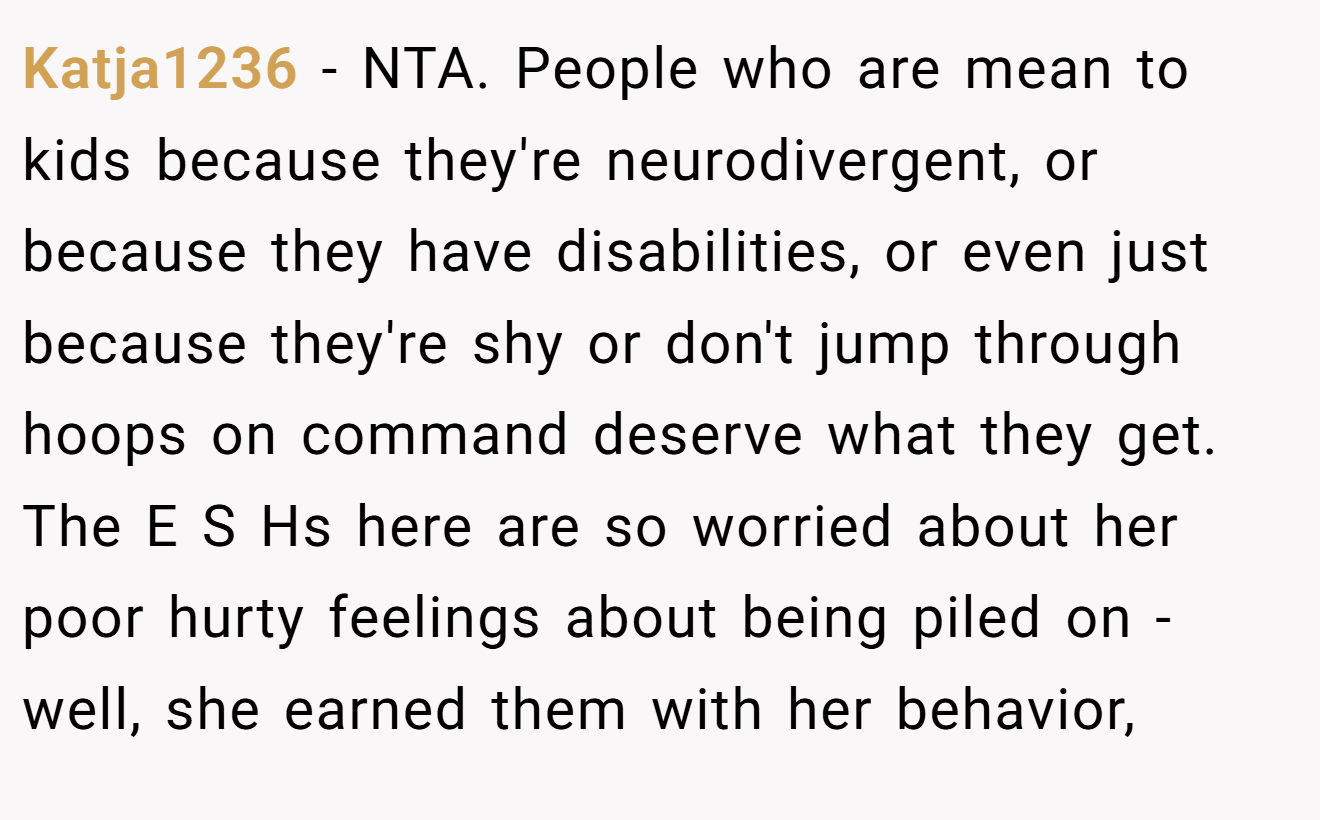 Katja1236 − NTA. People who are mean to kids because they're neurodivergent, or because they have disabilities, or even just because they're shy or don't jump through hoops on command deserve what they get. The E S Hs here are so worried about her poor hurty feelings about being piled on - well, she earned them with her behavior,