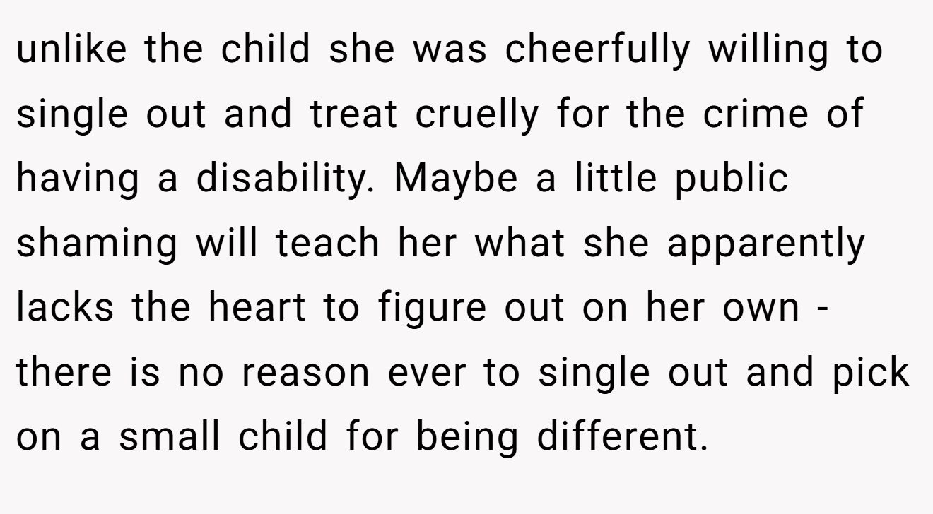 unlike the child she was cheerfully willing to single out and treat cruelly for the crime of having a disability. Maybe a little public shaming will teach her what she apparently lacks the heart to figure out on her own - there is no reason ever to single out and pick on a small child for being different.