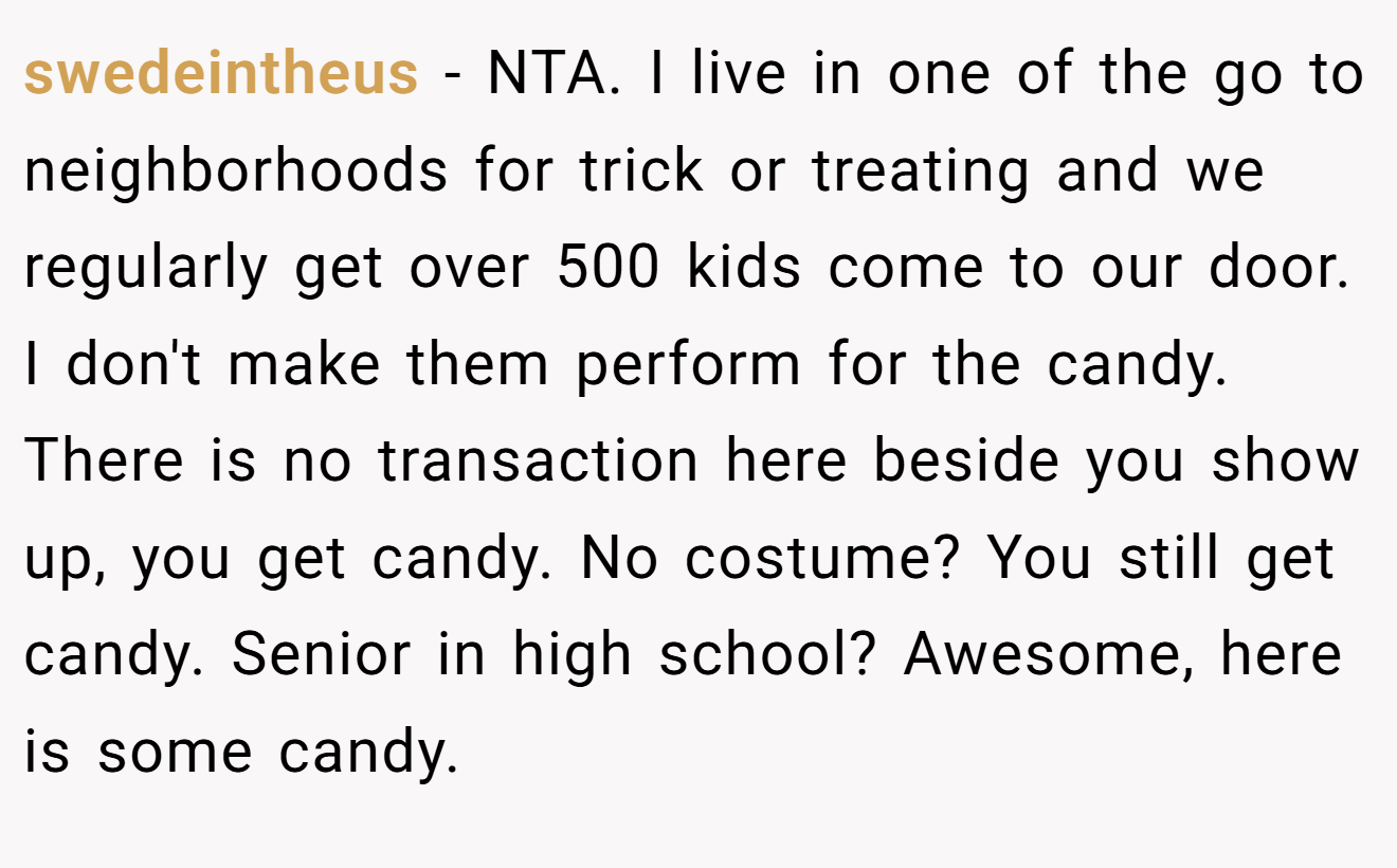 swedeintheus − NTA. I live in one of the go to neighborhoods for trick or treating and we regularly get over 500 kids come to our door. I don't make them perform for the candy. There is no transaction here beside you show up, you get candy. No costume? You still get candy. Senior in high school? Awesome, here is some candy.