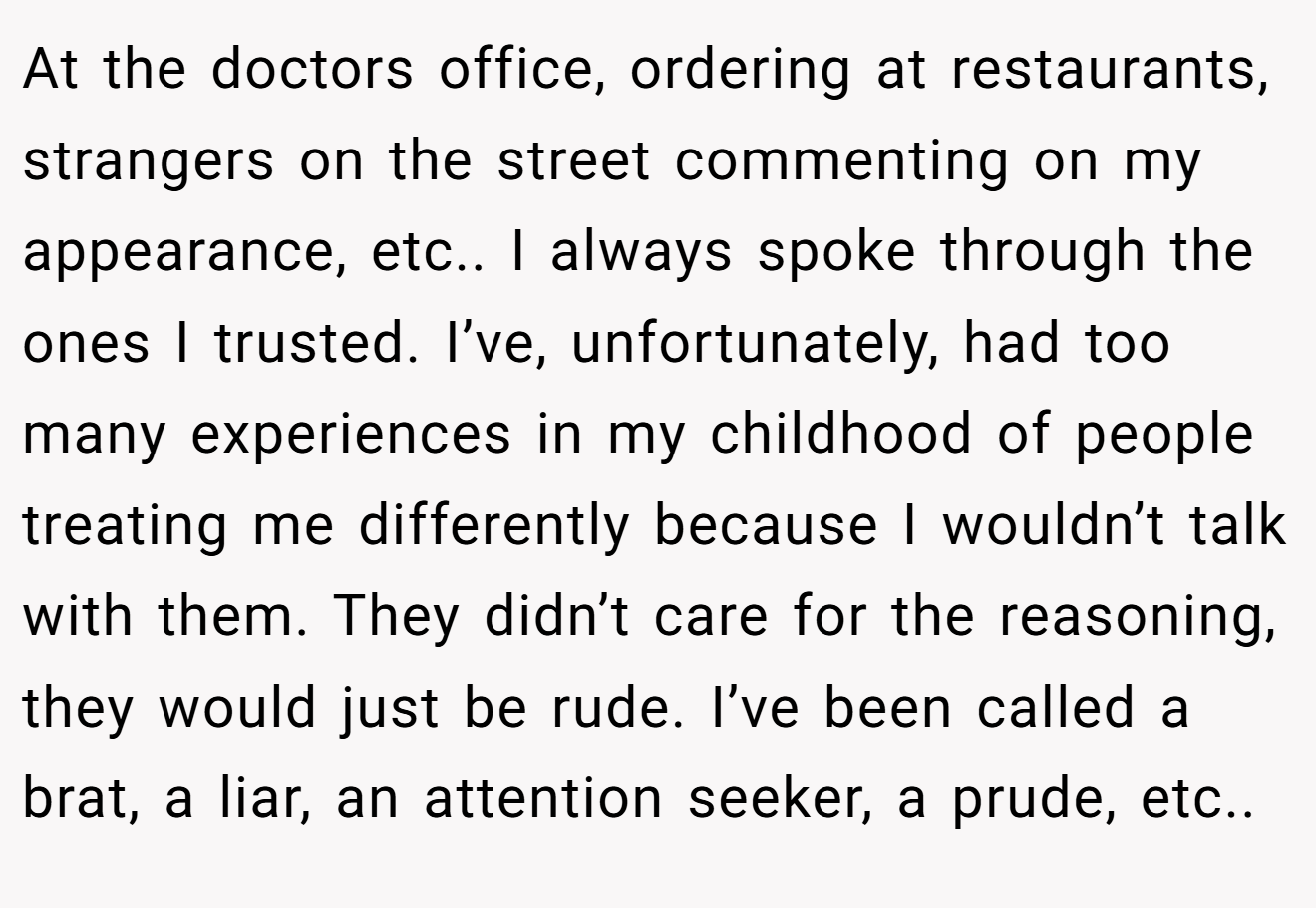 At the doctors office, ordering at restaurants, strangers on the street commenting on my appearance, etc.. I always spoke through the ones I trusted. I’ve, unfortunately, had too many experiences in my childhood of people treating me differently because I wouldn’t talk with them. They didn’t care for the reasoning, they would just be rude. I’ve been called a brat, a liar, an attention seeker, a prude, etc..