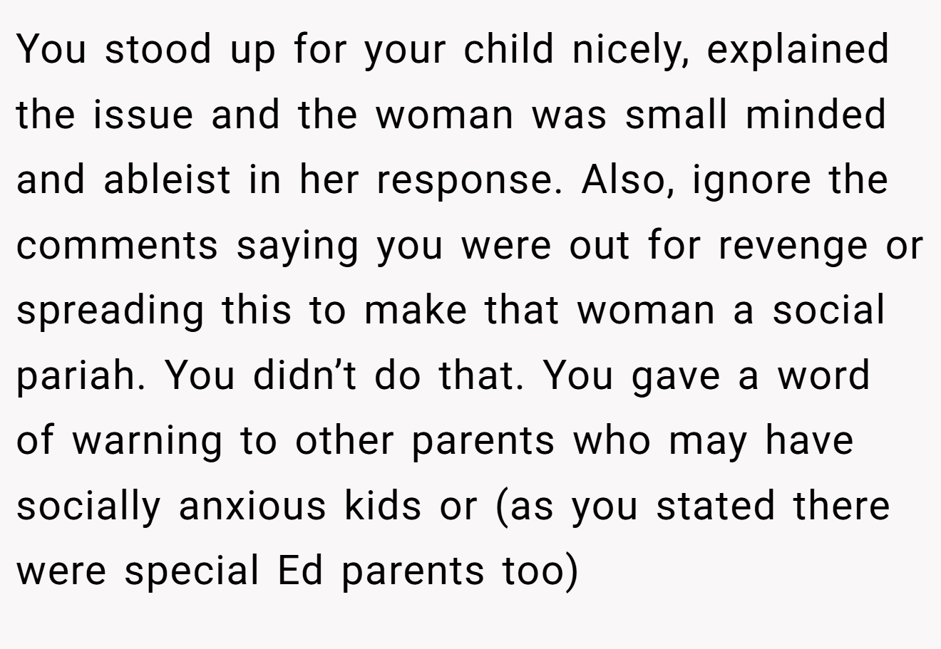 You stood up for your child nicely, explained the issue and the woman was small minded and ableist in her response. Also, ignore the comments saying you were out for revenge or spreading this to make that woman a social pariah. You didn’t do that. You gave a word of warning to other parents who may have socially anxious kids or (as you stated there were special Ed parents too)