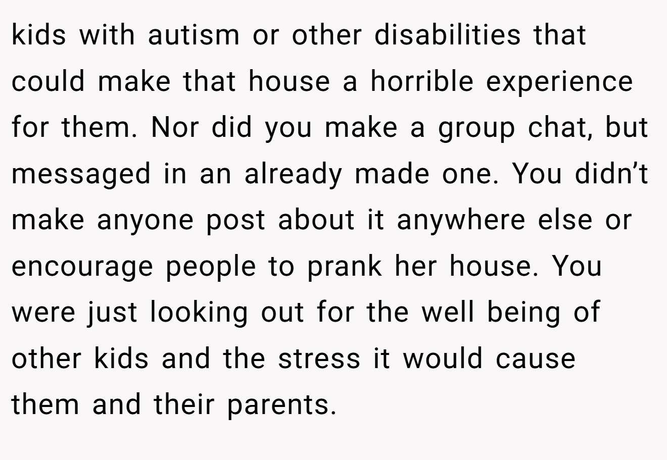 kids with autism or other disabilities that could make that house a horrible experience for them. Nor did you make a group chat, but messaged in an already made one. You didn’t make anyone post about it anywhere else or encourage people to prank her house. You were just looking out for the well being of other kids and the stress it would cause them and their parents.