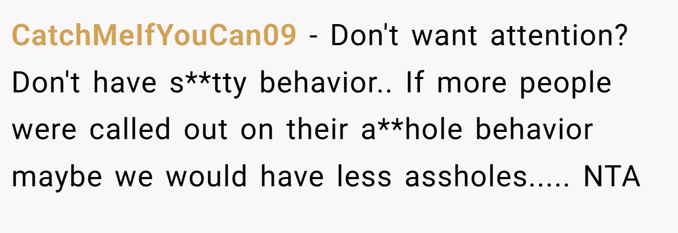 CatchMeIfYouCan09 − Don't want attention? Don't have s**tty behavior.. If more people were called out on their a**hole behavior maybe we would have less assholes..... NTA