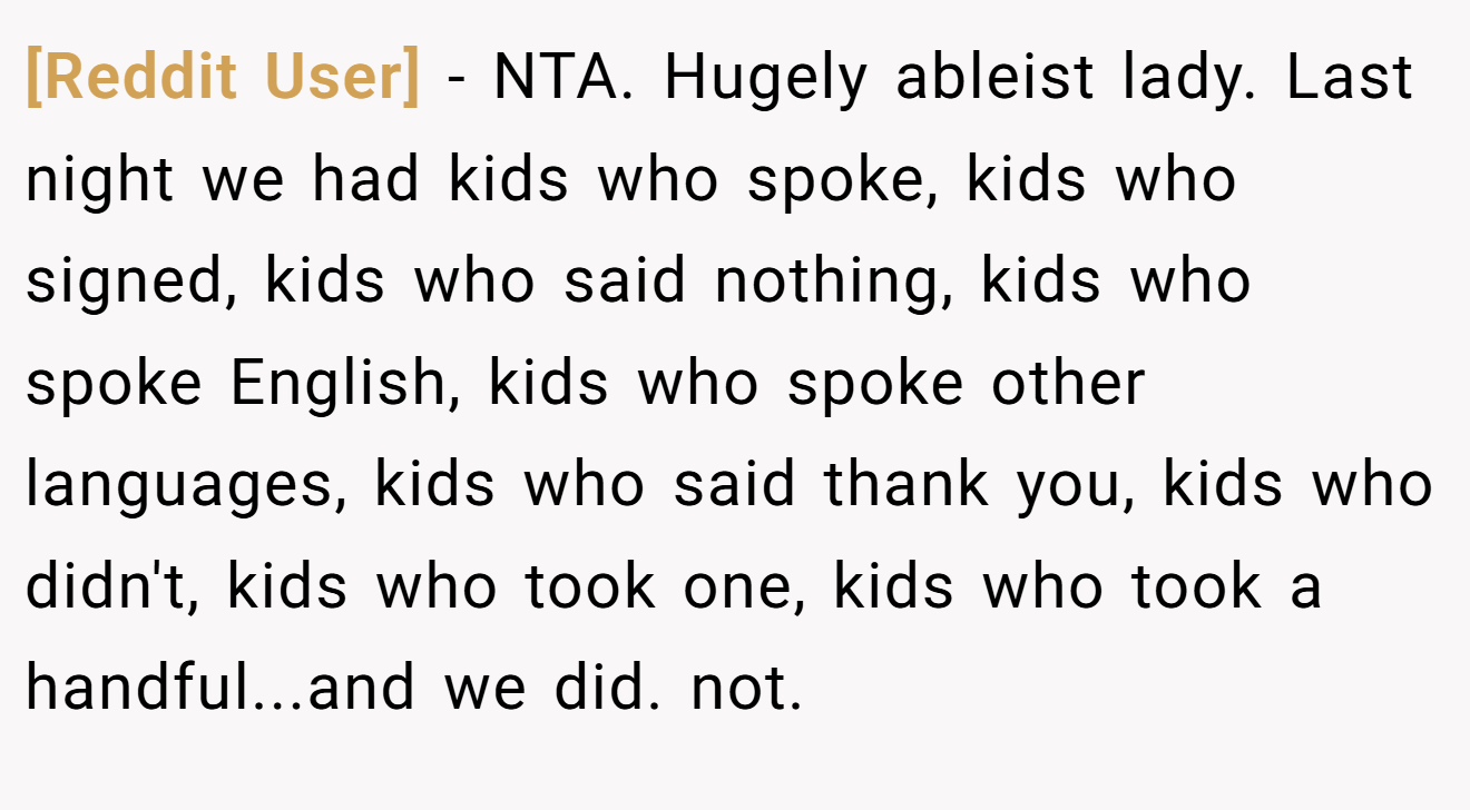 [Reddit User] − NTA. Hugely ableist lady. Last night we had kids who spoke, kids who signed, kids who said nothing, kids who spoke English, kids who spoke other languages, kids who said thank you, kids who didn't, kids who took one, kids who took a handful...and we did. not.