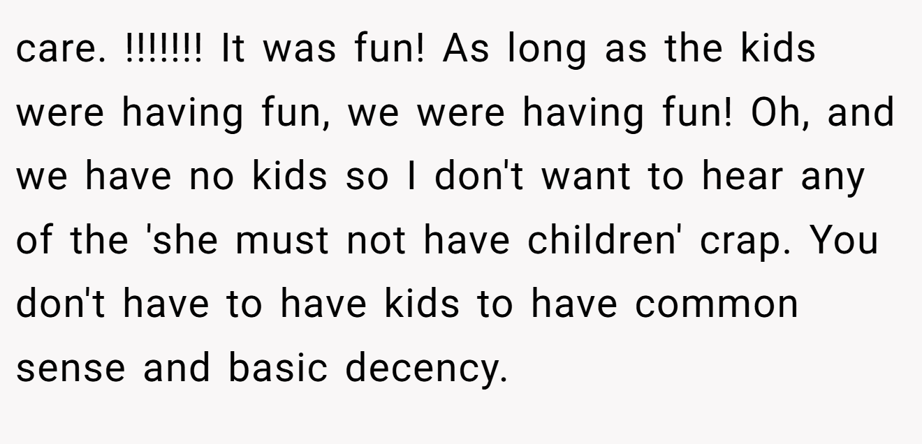 care. !!!!!!! It was fun! As long as the kids were having fun, we were having fun! Oh, and we have no kids so I don't want to hear any of the 'she must not have children' crap. You don't have to have kids to have common sense and basic decency.