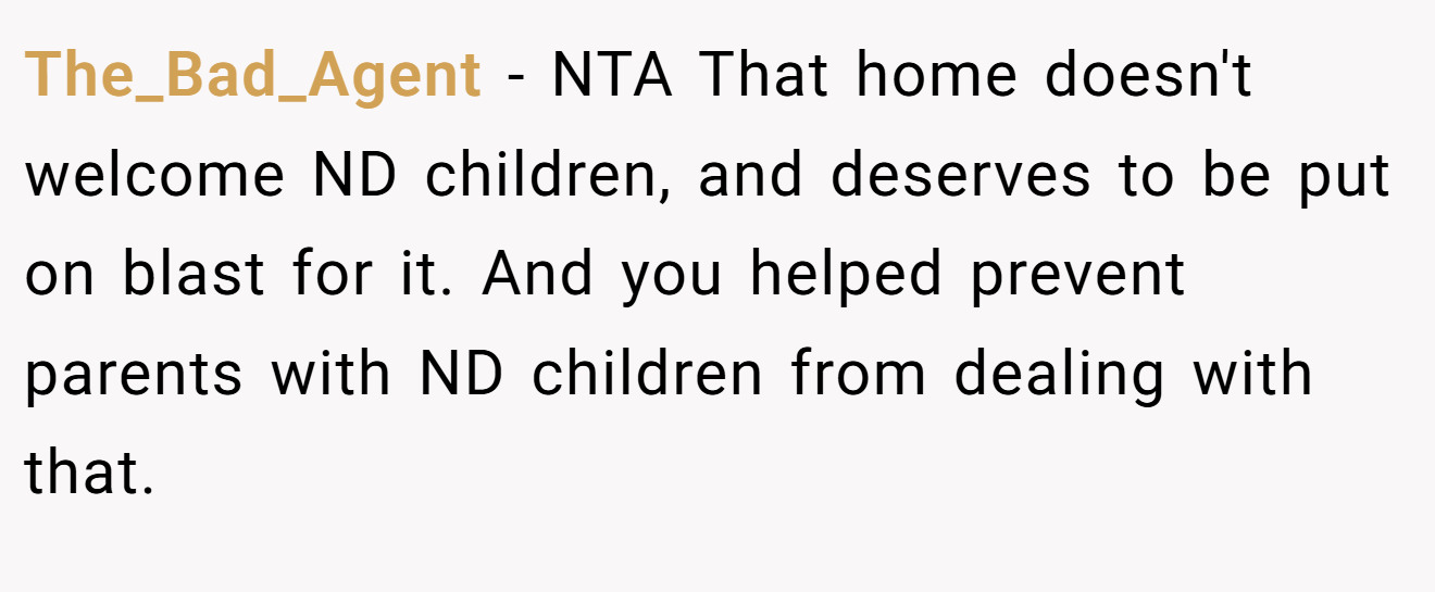 The_Bad_Agent − NTA That home doesn't welcome ND children, and deserves to be put on blast for it. And you helped prevent parents with ND children from dealing with that.