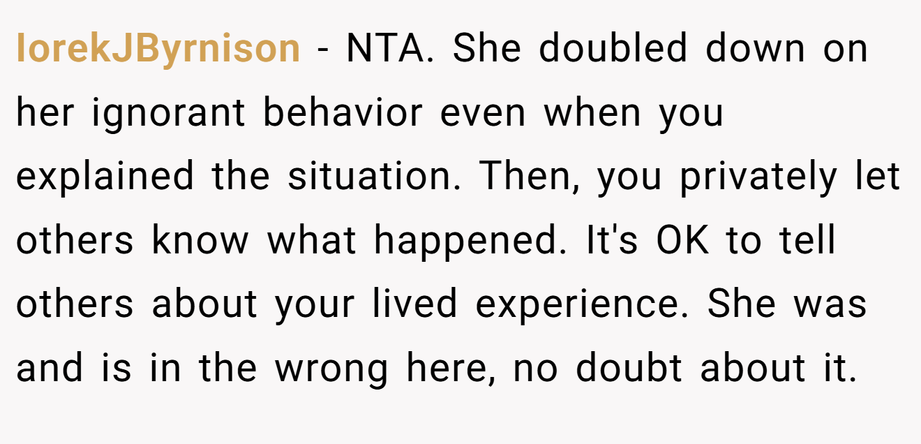 IorekJByrnison − NTA. She doubled down on her ignorant behavior even when you explained the situation. Then, you privately let others know what happened. It's OK to tell others about your lived experience. She was and is in the wrong here, no doubt about it.