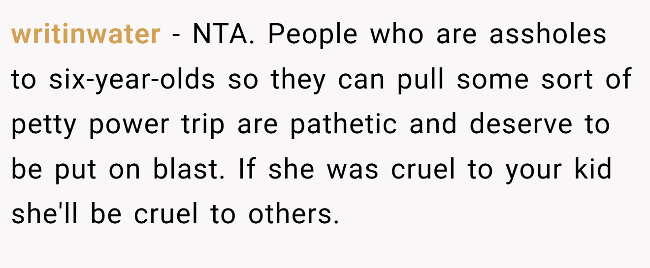 writinwater − NTA. People who are assholes to six-year-olds so they can pull some sort of petty power trip are pathetic and deserve to be put on blast. If she was cruel to your kid she'll be cruel to others.