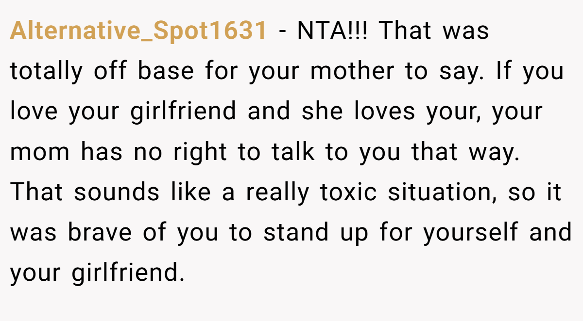 Alternative_Spot1631 − NTA!!! That was totally off base for your mother to say. If you love your girlfriend and she loves your, your mom has no right to talk to you that way. That sounds like a really toxic situation, so it was brave of you to stand up for yourself and your girlfriend.