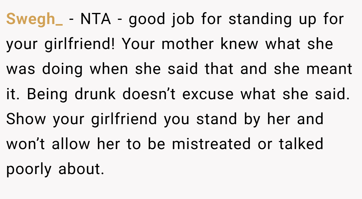 Swegh_ − NTA - good job for standing up for your girlfriend! Your mother knew what she was doing when she said that and she meant it. Being drunk doesn’t excuse what she said. Show your girlfriend you stand by her and won’t allow her to be mistreated or talked poorly about.