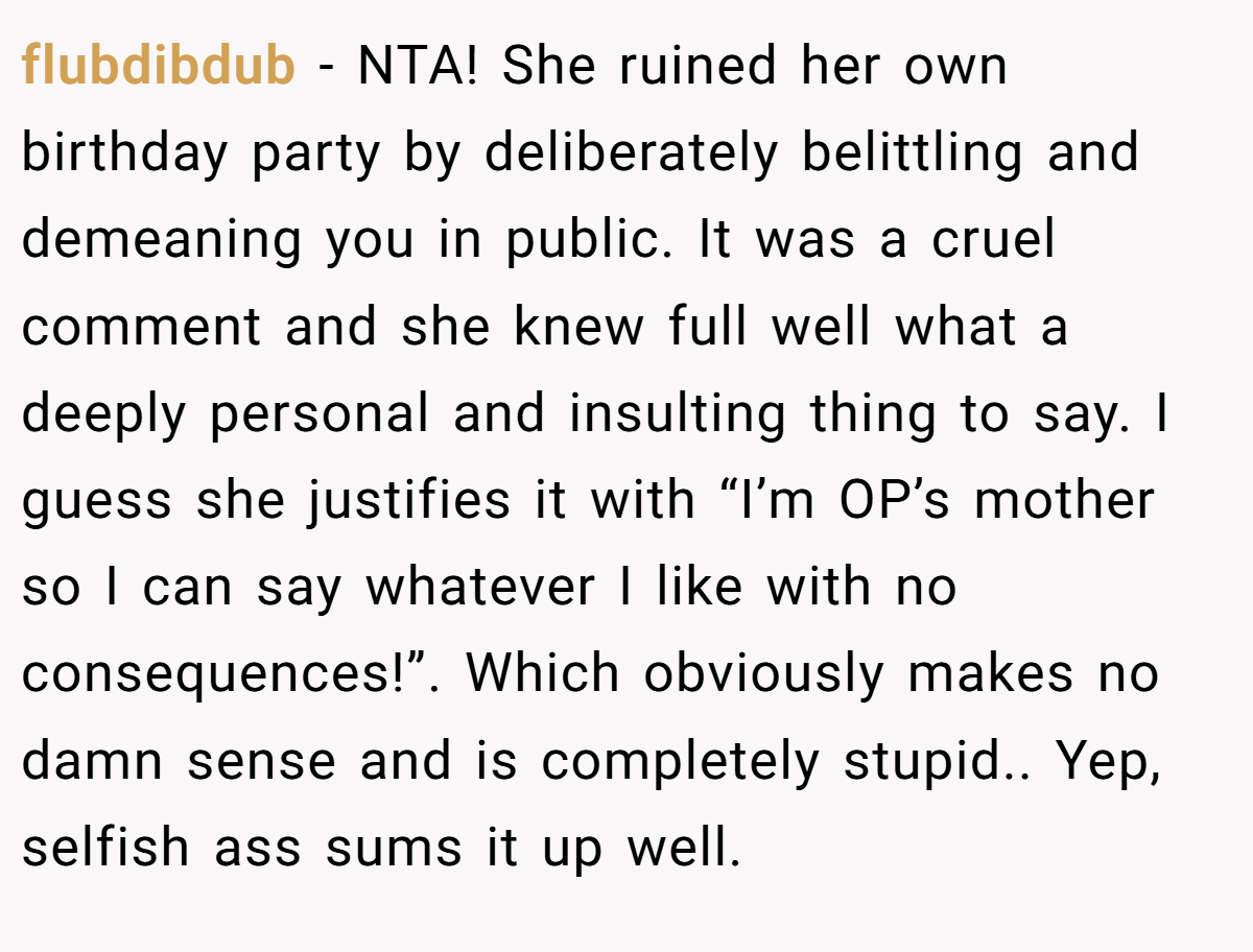 flubdibdub − NTA! She ruined her own birthday party by deliberately belittling and demeaning you in public. It was a cruel comment and she knew full well what a deeply personal and insulting thing to say. I guess she justifies it with “I’m OP’s mother so I can say whatever I like with no consequences!”. Which obviously makes no damn sense and is completely stupid.. Yep, selfish ass sums it up well.