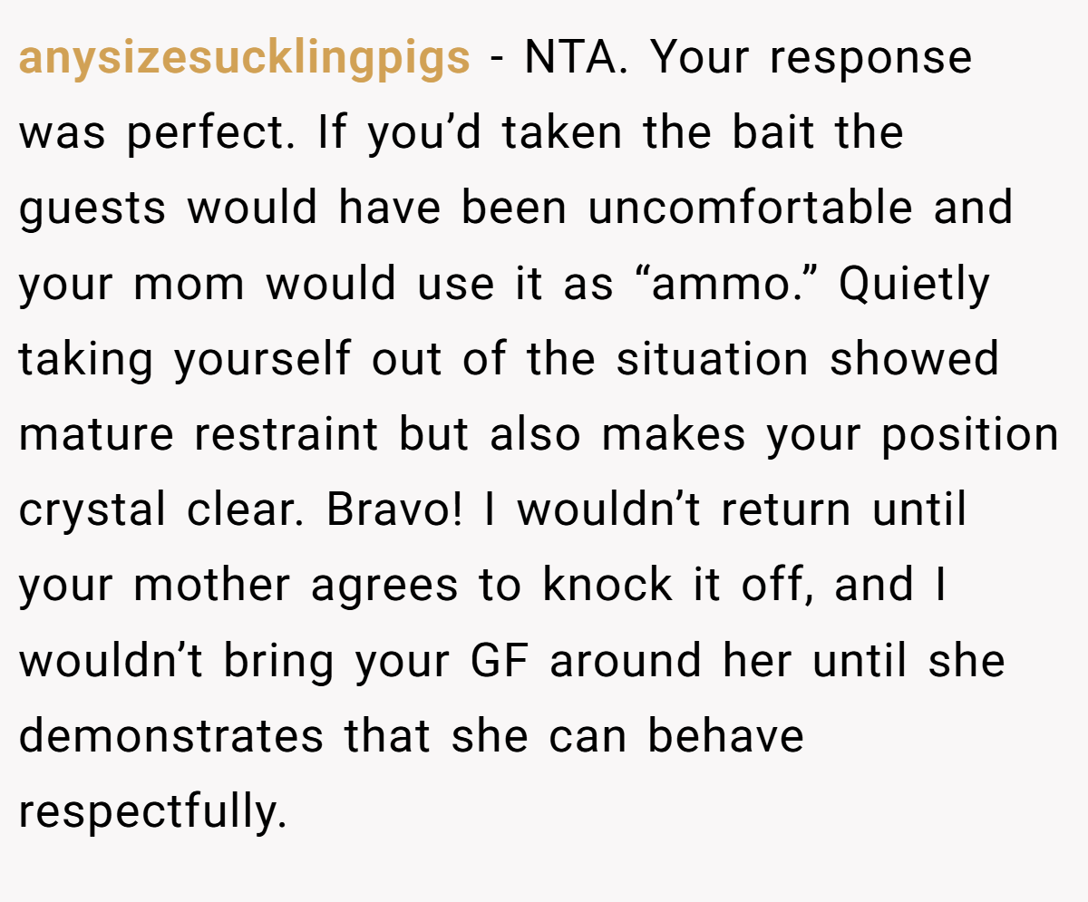 anysizesucklingpigs − NTA. Your response was perfect. If you’d taken the bait the guests would have been uncomfortable and your mom would use it as “ammo.” Quietly taking yourself out of the situation showed mature restraint but also makes your position crystal clear. Bravo! I wouldn’t return until your mother agrees to knock it off, and I wouldn’t bring your GF around her until she demonstrates that she can behave respectfully.