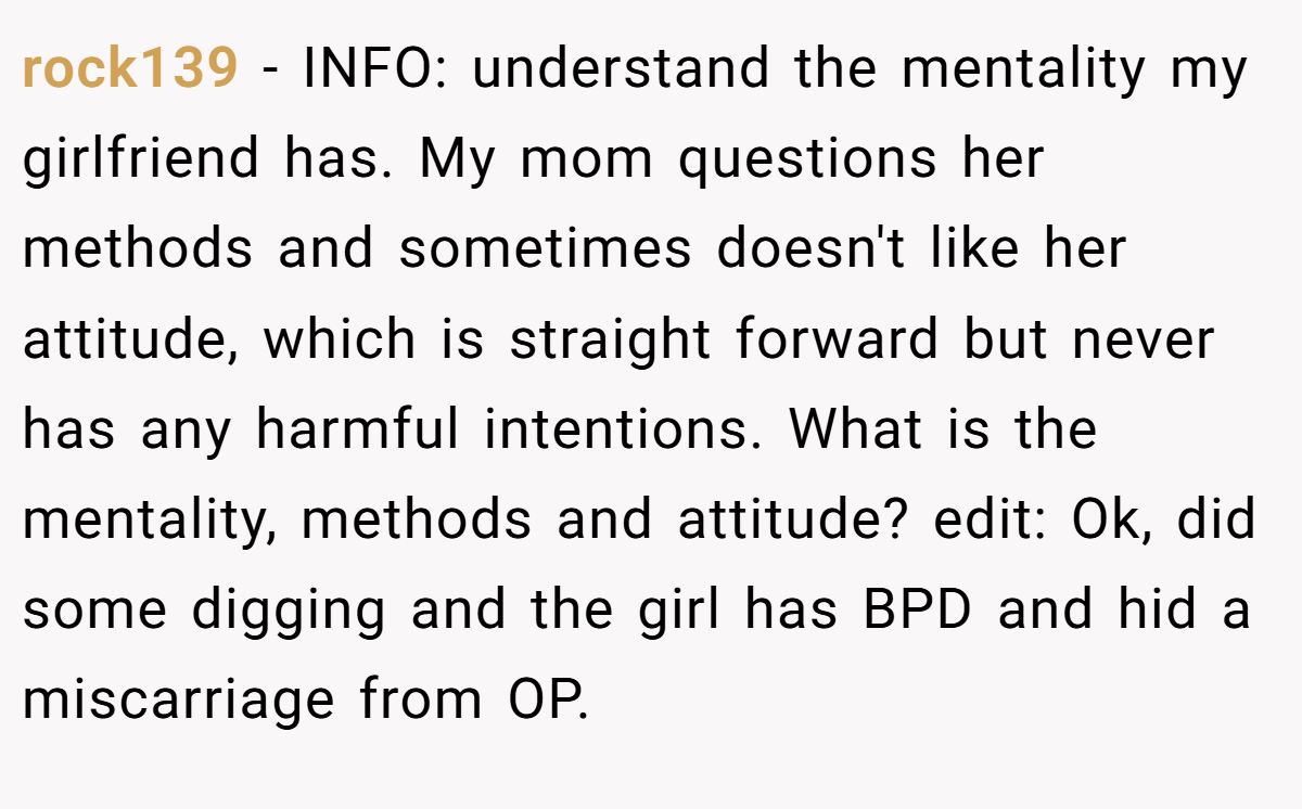 rock139 − INFO: understand the mentality my girlfriend has. My mom questions her methods and sometimes doesn't like her attitude, which is straight forward but never has any harmful intentions. What is the mentality, methods and attitude? edit: Ok, did some digging and the girl has BPD and hid a miscarriage from OP.