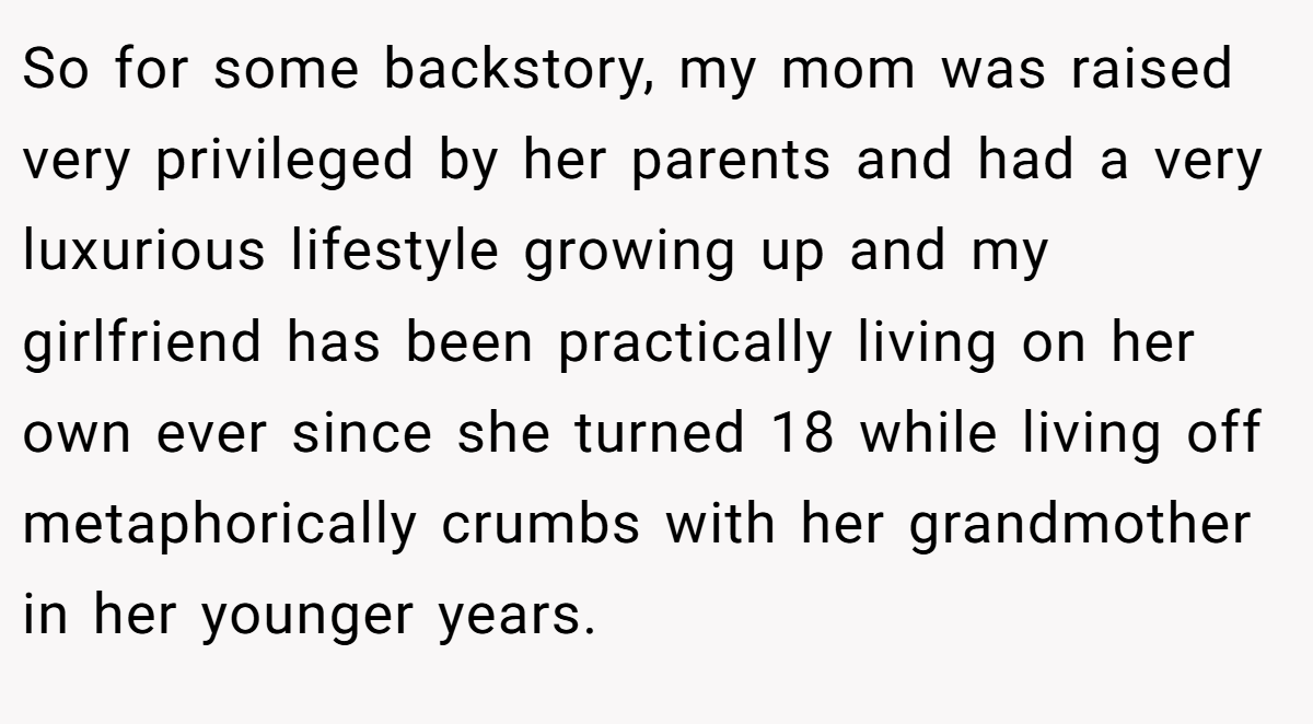 So for some backstory, my mom was raised very privileged by her parents and had a very luxurious lifestyle growing up and my girlfriend has been practically living on her own ever since she turned 18 while living off metaphorically crumbs with her grandmother in her younger years.