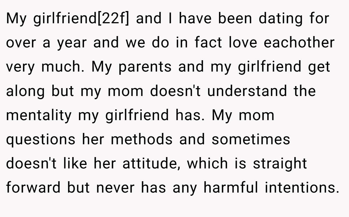 My girlfriend[22f] and I have been dating for over a year and we do in fact love eachother very much. My parents and my girlfriend get along but my mom doesn't understand the mentality my girlfriend has. My mom questions her methods and sometimes doesn't like her attitude, which is straight forward but never has any harmful intentions.