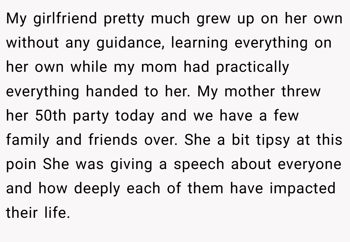 My girlfriend pretty much grew up on her own without any guidance, learning everything on her own while my mom had practically everything handed to her. My mother threw her 50th party today and we have a few family and friends over. She a bit tipsy at this poin She was giving a speech about everyone and how deeply each of them have impacted their life.