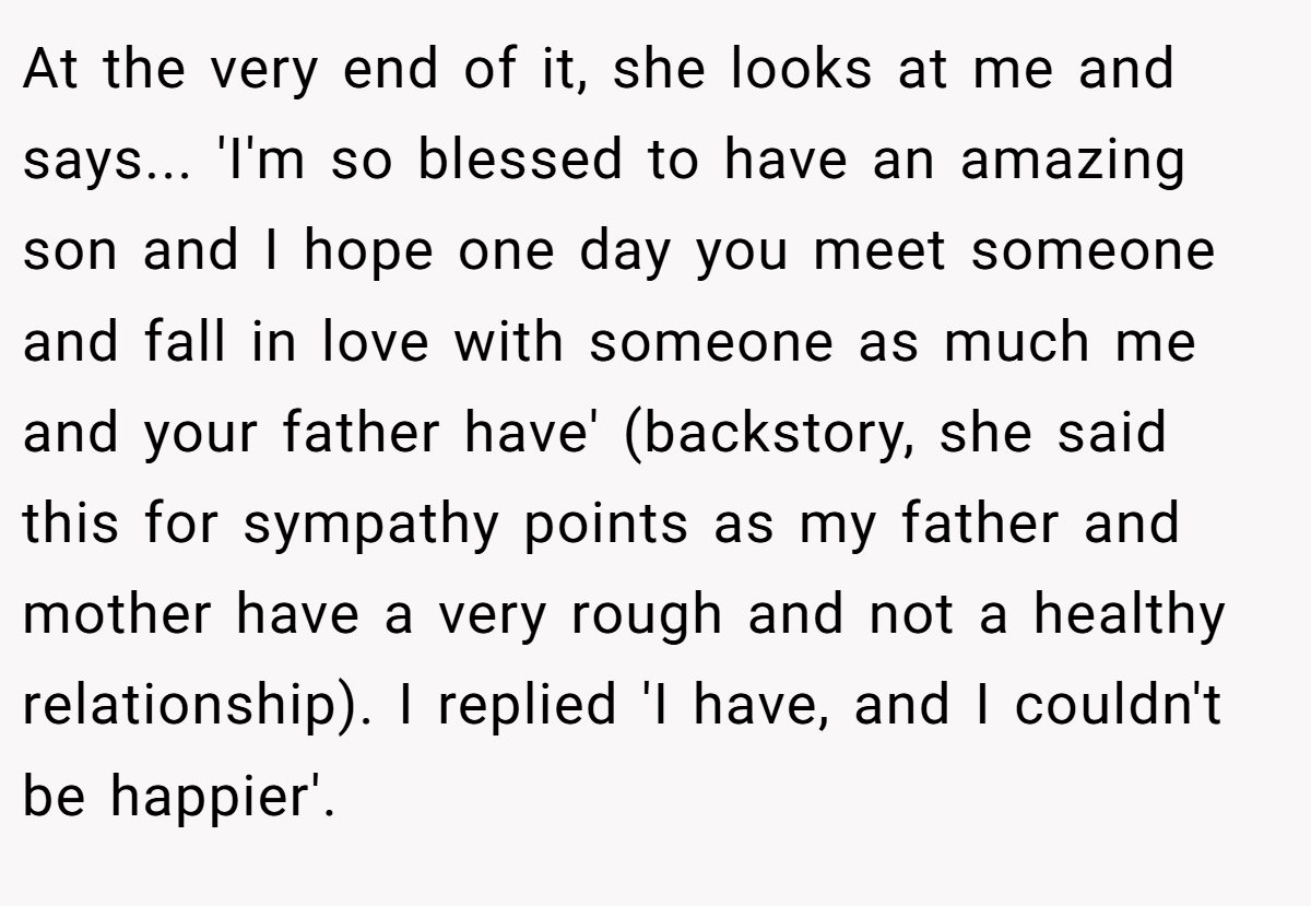 At the very end of it, she looks at me and says... 'I'm so blessed to have an amazing son and I hope one day you meet someone and fall in love with someone as much me and your father have' (backstory, she said this for sympathy points as my father and mother have a very rough and not a healthy relationship). I replied 'I have, and I couldn't be happier'.
