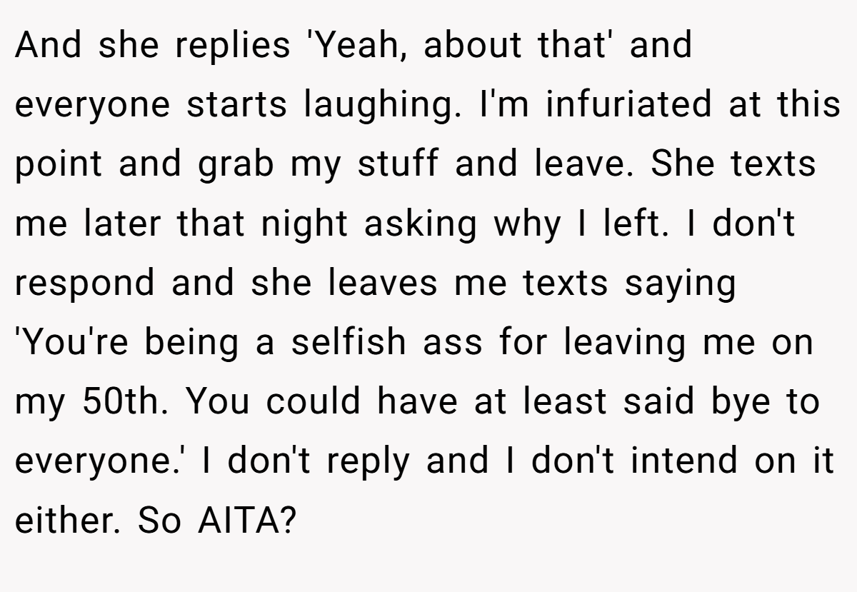 And she replies 'Yeah, about that' and everyone starts laughing. I'm infuriated at this point and grab my stuff and leave. She texts me later that night asking why I left. I don't respond and she leaves me texts saying 'You're being a selfish ass for leaving me on my 50th. You could have at least said bye to everyone.' I don't reply and I don't intend on it either. So AITA?